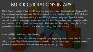 BLOCK QUOTATIONS IN APA
Place direct quotations that are 40 words or longer in a free-standing block of typewritten
lines and omit quotation marks. Start the quotation on a new line, indented 1/2 inch from
the left margin, in the same place you would begin a new paragraph. Type the entire
quotation on the new margin and indent the first line of any subsequent paragraph within
the quotation 1/2 inch from the new margin. Maintain double-spacing throughout. The
parenthetical citation should come after the closing punctuation mark.
Jones's (1998) study found the following:
Students often had difficulty using APA style, especially when it was their first time
citing sources. This difficulty could be attributed to the fact that many students failed to
purchase a style manual or to ask their teacher for help. (p. 199)
 