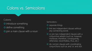 Colons vs. Semicolons
Colons:
 introduce something
 define something
 join a main clause with a noun
Semicolons:
 separate things
 link two independent clauses without
any connecting words
 or join two independent clauses with a
conjunctive adverb (such as: however,
moreover, therefore, consequently,
otherwise, nevertheless, thus, etc.)
 do not join clauses with coordinating
conjunctions such as and, or, and but.
 
