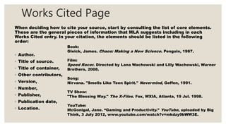 Works Cited Page
When deciding how to cite your source, start by consulting the list of core elements.
These are the general pieces of information that MLA suggests including in each
Works Cited entry. In your citation, the elements should be listed in the following
order:
◦ Author.
◦ Title of source.
◦ Title of container,
◦ Other contributors,
◦ Version,
◦ Number,
◦ Publisher,
◦ Publication date,
◦ Location.
Book:
Gleick, James. Chaos: Making a New Science. Penguin, 1987.
Film:
Speed Racer. Directed by Lana Wachowski and Lilly Wachowski, Warner
Brothers, 2008.
Song:
Nirvana. "Smells Like Teen Spirit." Nevermind, Geffen, 1991.
TV Show:
"The Blessing Way." The X-Files. Fox, WXIA, Atlanta, 19 Jul. 1998.
YouTube:
McGonigal, Jane. “Gaming and Productivity.” YouTube, uploaded by Big
Think, 3 July 2012, www.youtube.com/watch?v=mkdzy9bWW3E.
 