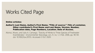 Works Cited Page
Online articles:
Author’s Last Name, Author’s First Name. “Title of source.” Title of container,
Other contributor’s First Name and Last Name, Version, Number,
Publication date, Page Numbers, Location. Date of Access.
Alonso, Alvaro, and Julio A. Camargo. "Toxicity of Nitrite to Three Species of Freshwater
Invertebrates." Environmental Toxicology, vol. 21, no. 1, 3 Feb. 2006, pp. 90-94.
doi: 10.1002/tox.20155. Accessed 2 Oct. 2020.
 