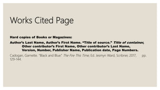 Works Cited Page
Hard copies of Books or Magazines:
Author’s Last Name, Author’s First Name. “Title of source.” Title of container,
Other contributor’s First Name, Other contributor’s Last Name,
Version, Number, Publisher Name, Publication date, Page Numbers.
Cadogan, Garnette. “Black and Blue.” The Fire This Time, Ed. Jesmyn Ward, Scribner, 2017, pp.
129-144.
 