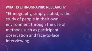 WHAT IS ETHNOGRAPHIC RESEARCH?
“Ethnography, simply stated, is the
study of people in their own
environment through the use of
methods such as participant
observation and face-to-face
interviewing.
 