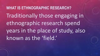 WHAT IS ETHNOGRAPHIC RESEARCH?
Traditionally those engaging in
ethnographic research spend
years in the place of study, also
known as the ‘field.’
 