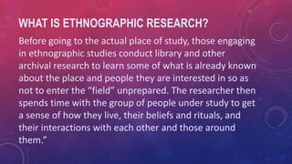 WHAT IS ETHNOGRAPHIC RESEARCH?
Before going to the actual place of study, those engaging
in ethnographic studies conduct library and other
archival research to learn some of what is already known
about the place and people they are interested in so as
not to enter the “field” unprepared. The researcher then
spends time with the group of people under study to get
a sense of how they live, their beliefs and rituals, and
their interactions with each other and those around
them.”
 