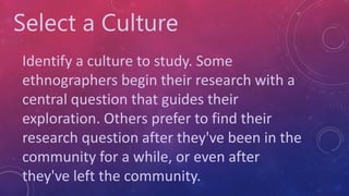 Select a Culture
Identify a culture to study. Some
ethnographers begin their research with a
central question that guides their
exploration. Others prefer to find their
research question after they've been in the
community for a while, or even after
they've left the community.
 