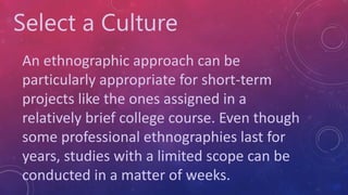 Select a Culture
An ethnographic approach can be
particularly appropriate for short-term
projects like the ones assigned in a
relatively brief college course. Even though
some professional ethnographies last for
years, studies with a limited scope can be
conducted in a matter of weeks.
 