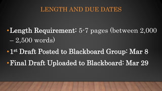 LENGTH AND DUE DATES
•Length Requirement: 5-7 pages (between 2,000
– 2,500 words)
•1st Draft Posted to Blackboard Group: Mar 8
•Final Draft Uploaded to Blackboard: Mar 29
 