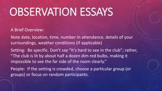 OBSERVATION ESSAYS
A Brief Overview:
Note date, location, time, number in attendance, details of your
surroundings, weather conditions (if applicable)
Setting: Be specific. Don’t say “It’s hard to see in the club”; rather,
“The club is lit by about half a dozen dim red bulbs, making it
impossible to see the far side of the room clearly.”
People: If the setting is crowded, choose a particular group (or
groups) or focus on random participants.
 