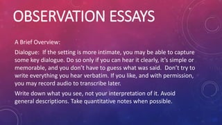 OBSERVATION ESSAYS
A Brief Overview:
Dialogue: If the setting is more intimate, you may be able to capture
some key dialogue. Do so only if you can hear it clearly, it’s simple or
memorable, and you don’t have to guess what was said. Don’t try to
write everything you hear verbatim. If you like, and with permission,
you may record audio to transcribe later.
Write down what you see, not your interpretation of it. Avoid
general descriptions. Take quantitative notes when possible.
 