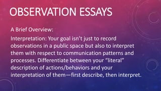 OBSERVATION ESSAYS
A Brief Overview:
Interpretation: Your goal isn’t just to record
observations in a public space but also to interpret
them with respect to communication patterns and
processes. Differentiate between your “literal”
description of actions/behaviors and your
interpretation of them—first describe, then interpret.
 