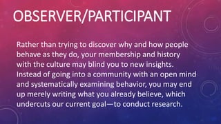 OBSERVER/PARTICIPANT
Rather than trying to discover why and how people
behave as they do, your membership and history
with the culture may blind you to new insights.
Instead of going into a community with an open mind
and systematically examining behavior, you may end
up merely writing what you already believe, which
undercuts our current goal—to conduct research.
 