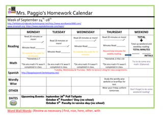 Mrs. Paggio’s Homework Calendar
Week of September 24th-28th
http://wildabout2ndgrade.berkeleyprep.net/http://www.wordlywise3000.com/
www.xtramath.org https://www.explodethecode.com/login/

                    MONDAY                         TUESDAY                      WEDNESDAY                         THURSDAY                       WEEKEND
                 Read 20 minutes or                                                                          Read 20 minutes or more!               TOTAL
                                                                             Read 20 minutes or more!
                          more!
               ---------------------------
                                                Read 20 minutes or            ---------------------------    ---------------------------            
                                                         more!                                                                               Total up weekend and
Reading                                       ---------------------------    Minutes Read:________           Minutes Read:________
              Minutes Read:________                                                                                                            weekday reading:
                                                                                                                                               TOTAL MINUTES
                                              Minutes Read:________          Do explode the code for 10      Record total minutes for
              Do explode the code for                                                                            weekly reading.              ______ _______
                                                                                     minutes.
                   10 minutes.                                                                                                                          INITIALS
                  *Homelink 2.7                                                                                *Homelink 2.9 & 2.10
                                                                                                                                               Try to do some xtra
  Math       *Do xtra math if it wasn’t Do xtra math if it wasn’t *Do xtra math if it wasn’t    *Do xtra math if it wasn’t                      math. (Optional)
               completed in class.         completed in class.      completed in class.            completed in class.
                                               Tuesday, Wednesday & Thursday: Refer to Senora’s blog for class assignments.
Spanish      http://bpsgalaspanish.berkeleyprep.net/


Wordly                                                                                                        Study the wordly wise
                                                                                                             website or brainflips for
 Wise                                                                                                                 test.
                                                                                                             Wear your Friday uniform
                                                                                                                                             Don’t forget to do some
 OTHER                                                                                                             tomorrow.
                                                                                                                                               weekend reading!

             Upcoming Events: September 28th Fall Tailgate
 DATES                        October 8th Founders’ Day (no school)
                              October 9th Faculty in-service day (no school)

Word Wall Words: (Review as necessary.) first, nice, here, other, with
 