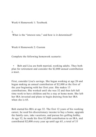 Week 6 Homework 1: Textbook
1.
What is the “interest rate,” and how is it determined?
Week 6 Homework 2: Custom
Complete the following homework scenario:
• Bob and Lisa are both married, working adults. They both
plan for retirement and consider the $2,000 annual contribution
a must.
First, consider Lisa's savings. She began working at age 20 and
began making an annual contribution of $2,000 at the first of
the year beginning with her first year. She makes 13
contributions. She worked until she was 32 and then left full
time work to have children and be a stay at home mom. She left
her IRA invested and plans to begin drawing from her IRA
when she is 65.
Bob started his IRA at age 32. The first 12 years of his working
career, he used his discretionary income to buy a home, upgrade
the family cars, take vacations, and pursue his golfing hobby.
At age 32, he made his first $2,000 contribution to an IRA, and
contributed $2,000 every year up until age 65, a total of 33
 