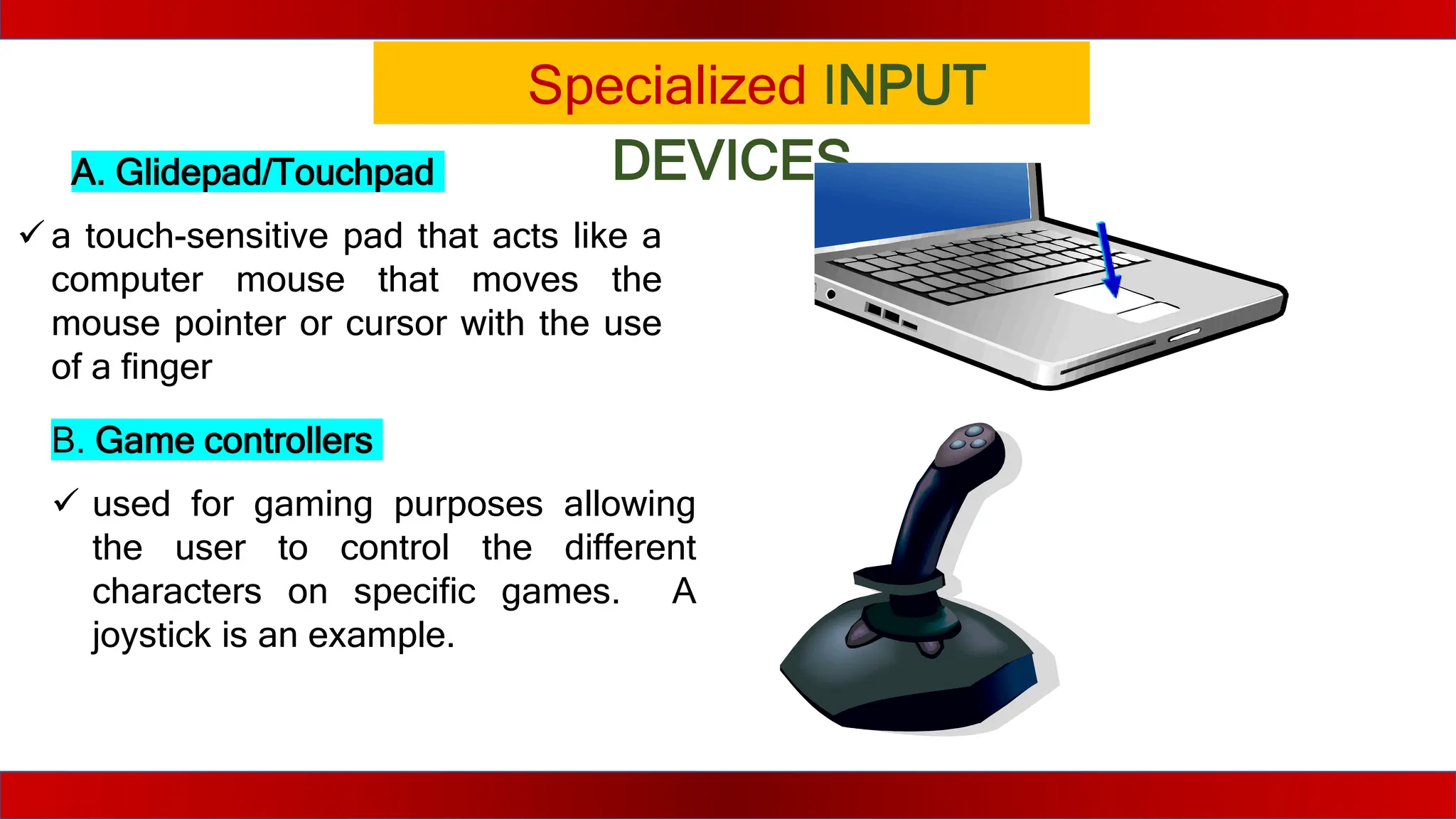 Specialized INPUT
DEVICES
A. Glidepad/Touchpad
 a touch-sensitive pad that acts like a
computer mouse that moves the
mouse pointer or cursor with the use
of a finger
B. Game controllers
 used for gaming purposes allowing
the user to control the different
characters on specific games. A
joystick is an example.
 