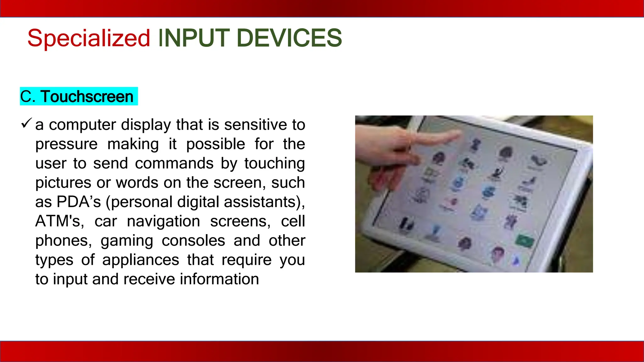 Specialized INPUT DEVICES
C. Touchscreen
 a computer display that is sensitive to
pressure making it possible for the
user to send commands by touching
pictures or words on the screen, such
as PDA’s (personal digital assistants),
ATM's, car navigation screens, cell
phones, gaming consoles and other
types of appliances that require you
to input and receive information
 