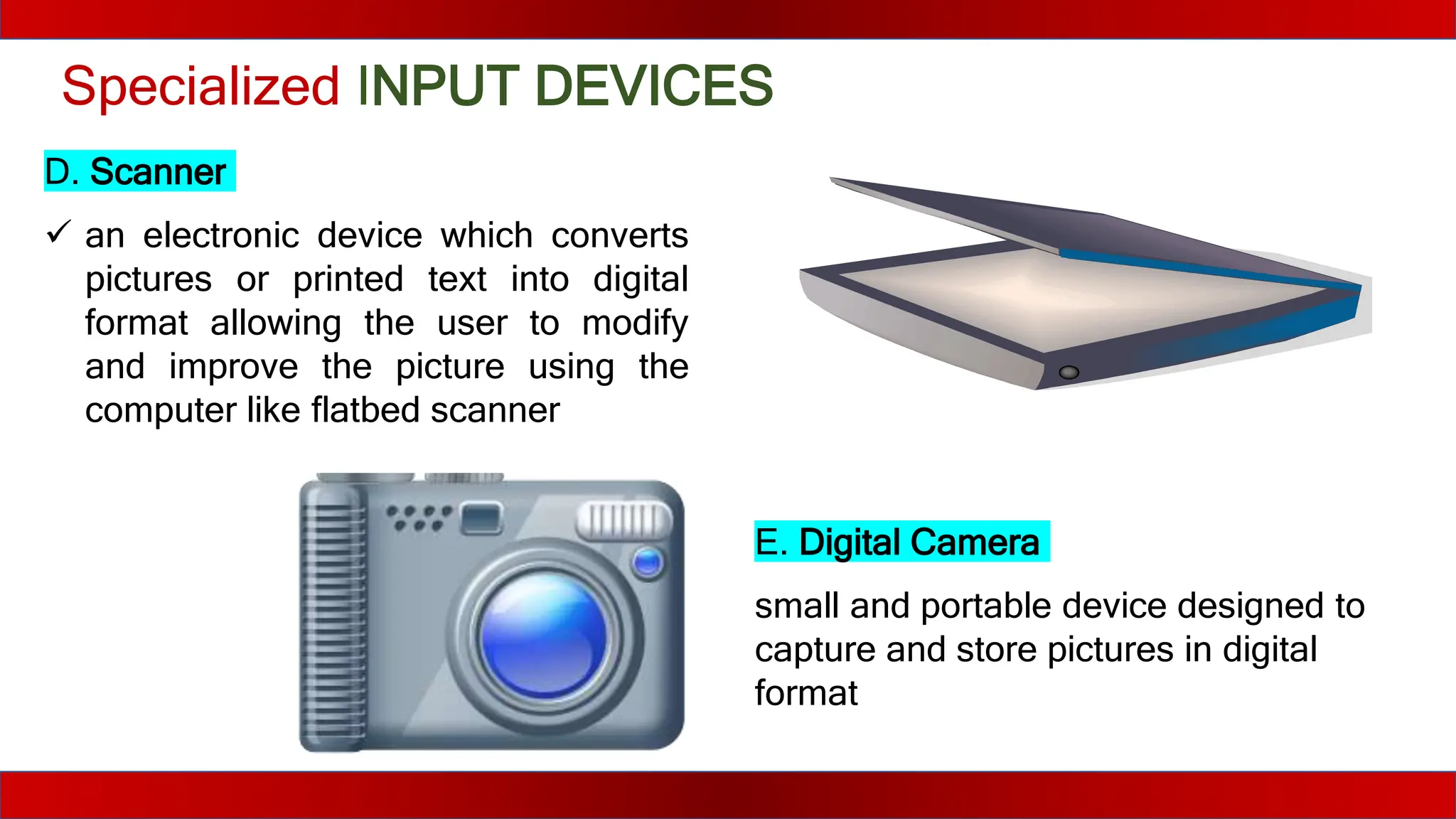 Specialized INPUT DEVICES
D. Scanner
 an electronic device which converts
pictures or printed text into digital
format allowing the user to modify
and improve the picture using the
computer like flatbed scanner
E. Digital Camera
small and portable device designed to
capture and store pictures in digital
format
 
