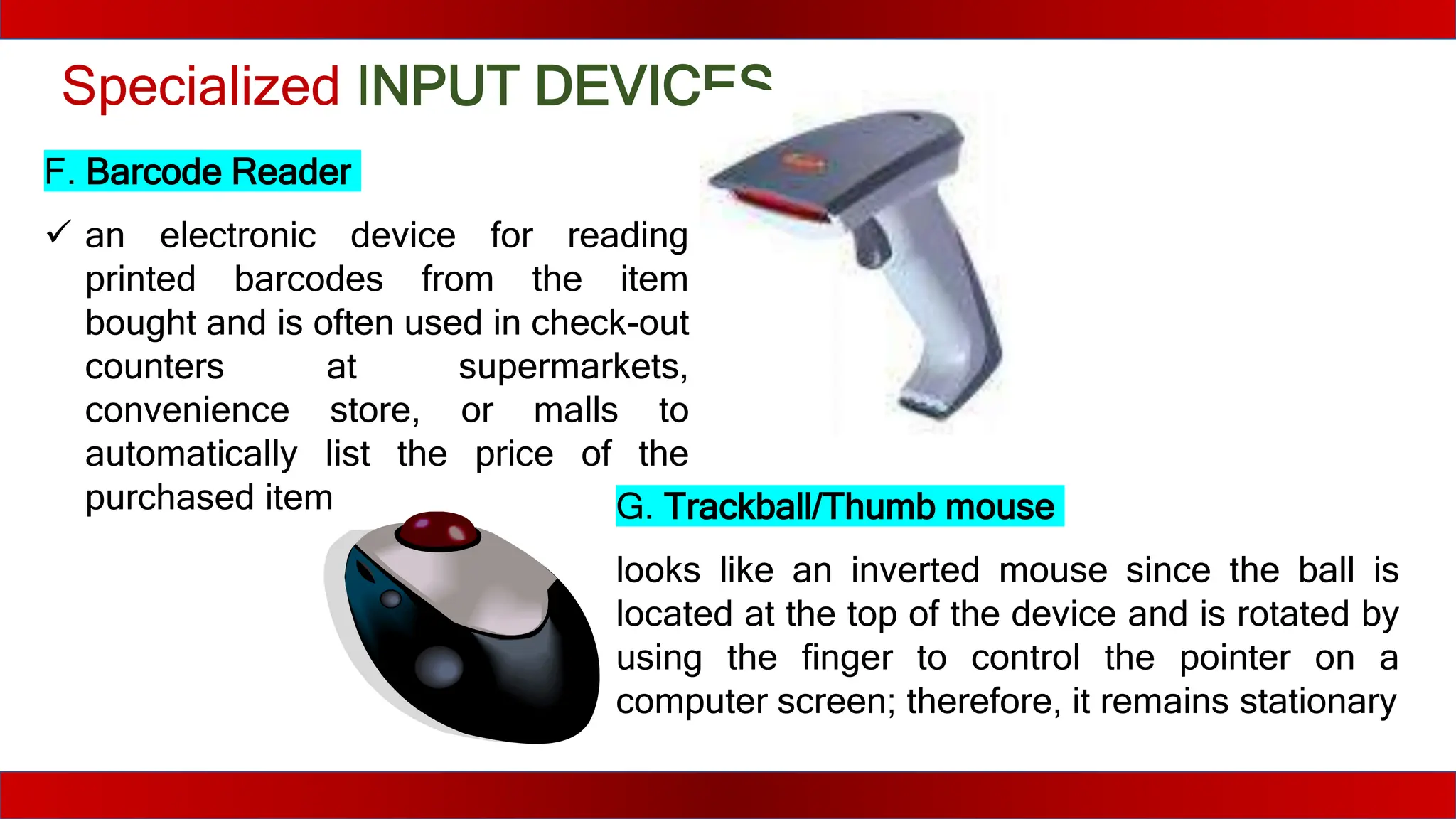 Specialized INPUT DEVICES
F. Barcode Reader
 an electronic device for reading
printed barcodes from the item
bought and is often used in check-out
counters at supermarkets,
convenience store, or malls to
automatically list the price of the
purchased item G. Trackball/Thumb mouse
looks like an inverted mouse since the ball is
located at the top of the device and is rotated by
using the finger to control the pointer on a
computer screen; therefore, it remains stationary
 