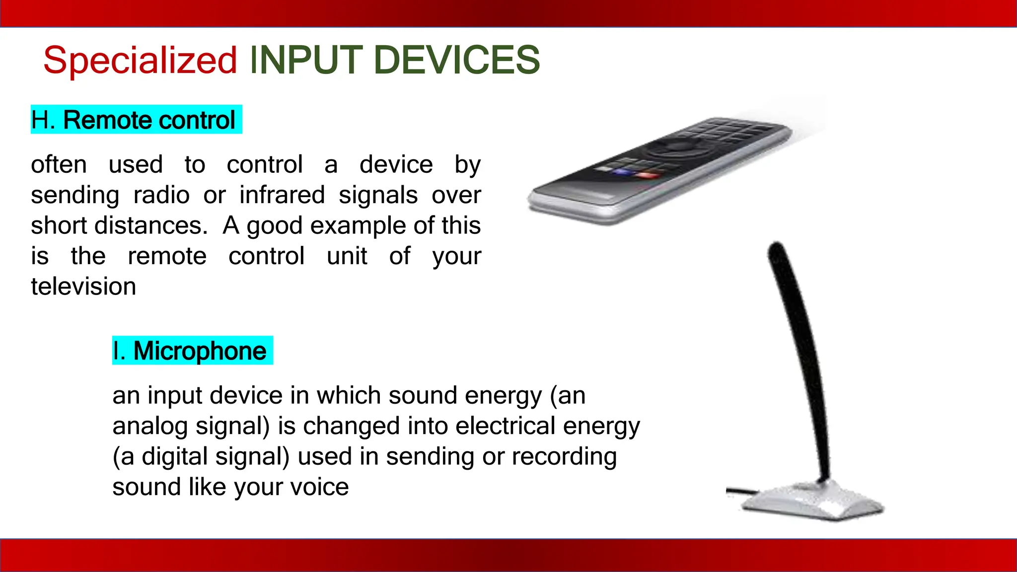 Specialized INPUT DEVICES
H. Remote control
often used to control a device by
sending radio or infrared signals over
short distances. A good example of this
is the remote control unit of your
television
I. Microphone
an input device in which sound energy (an
analog signal) is changed into electrical energy
(a digital signal) used in sending or recording
sound like your voice
 