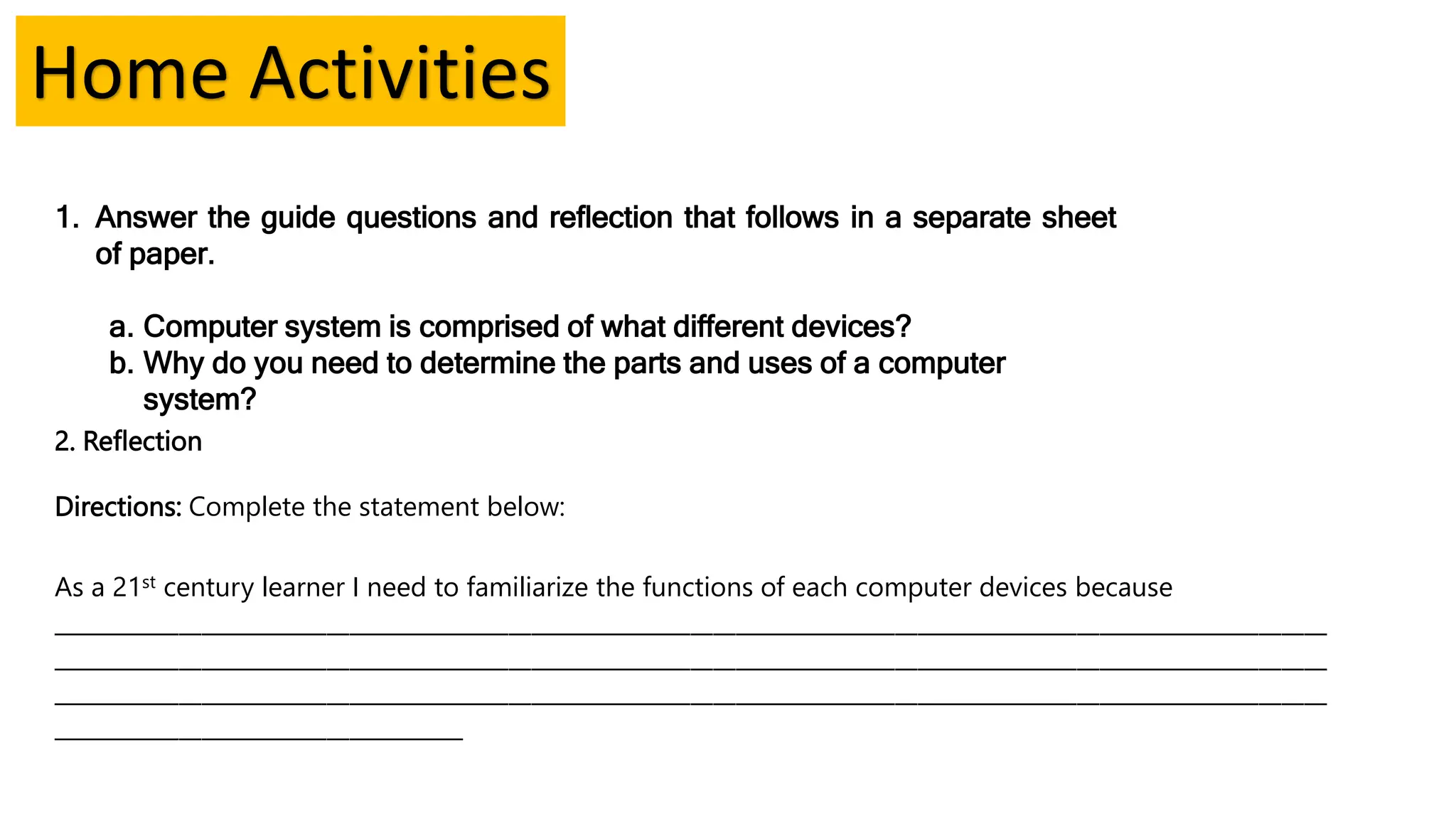 1. Answer the guide questions and reflection that follows in a separate sheet
of paper.
a. Computer system is comprised of what different devices?
b. Why do you need to determine the parts and uses of a computer
system?
Home Activities
2. Reflection
Directions: Complete the statement below:
As a 21st century learner I need to familiarize the functions of each computer devices because
________________________________________________________________________________________________________________
________________________________________________________________________________________________________________
________________________________________________________________________________________________________________
____________________________________
 