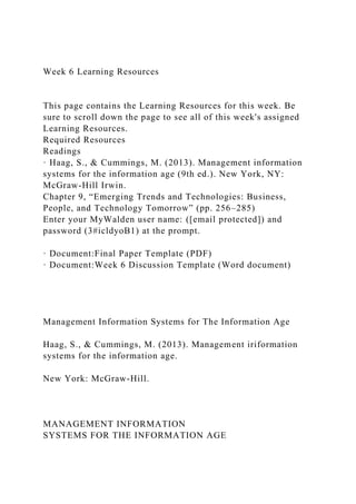 Week 6 Learning Resources
This page contains the Learning Resources for this week. Be
sure to scroll down the page to see all of this week's assigned
Learning Resources.
Required Resources
Readings
· Haag, S., & Cummings, M. (2013). Management information
systems for the information age (9th ed.). New York, NY:
McGraw-Hill Irwin.
Chapter 9, “Emerging Trends and Technologies: Business,
People, and Technology Tomorrow” (pp. 256–285)
Enter your MyWalden user name: ([email protected]) and
password (3#icldyoB1) at the prompt.
· Document:Final Paper Template (PDF)
· Document:Week 6 Discussion Template (Word document)
Management Information Systems for The Information Age
Haag, S., & Cummings, M. (2013). Management iriformation
systems for the information age.
New York: McGraw-Hill.
MANAGEMENT INFORMATION
SYSTEMS FOR THE INFORMATION AGE
 
