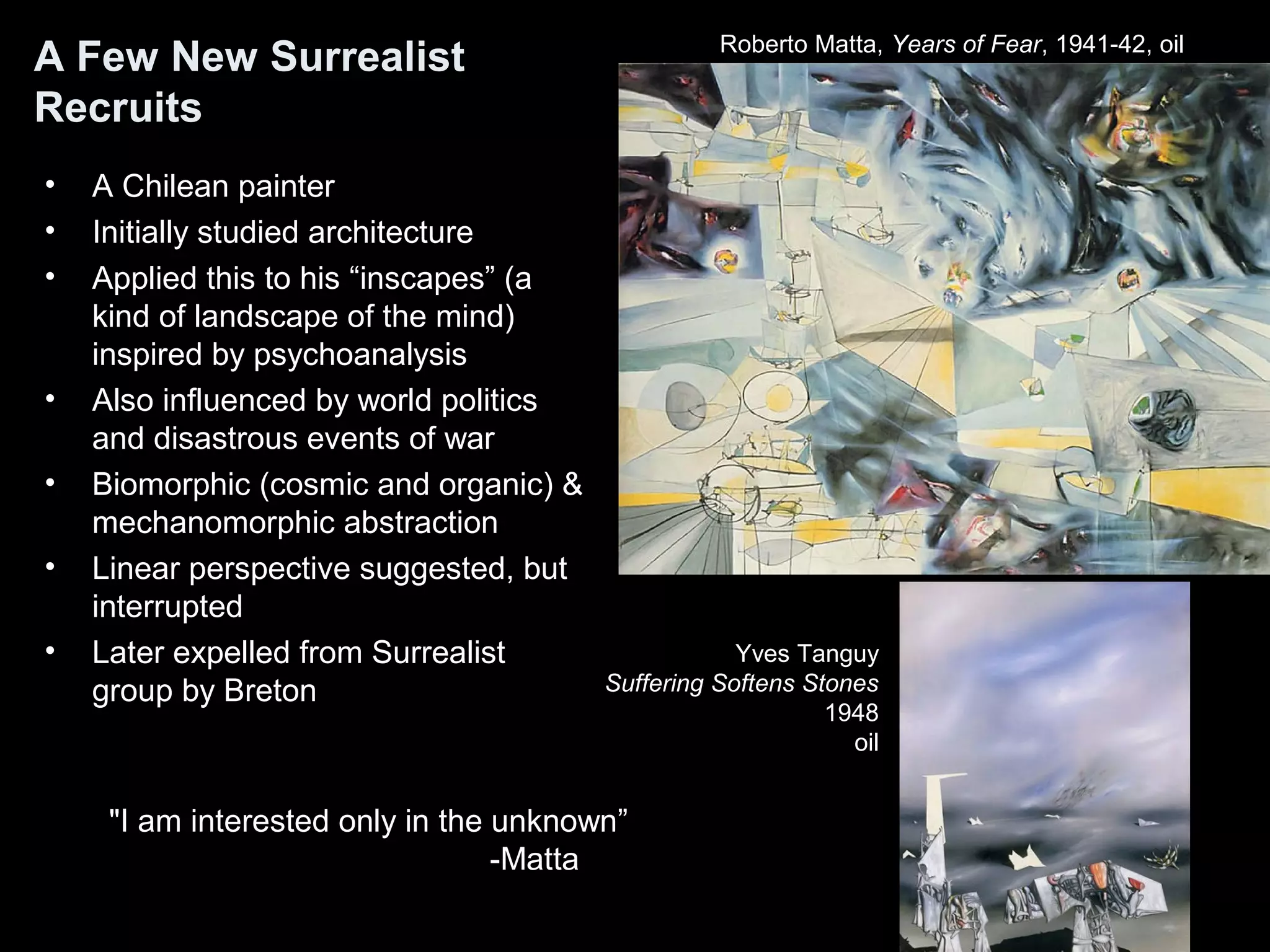A Few New Surrealist
Recruits
• A Chilean painter
• Initially studied architecture
• Applied this to his “inscapes” (a
kind of landscape of the mind)
inspired by psychoanalysis
• Also influenced by world politics
and disastrous events of war
• Biomorphic (cosmic and organic) &
mechanomorphic abstraction
• Linear perspective suggested, but
interrupted
• Later expelled from Surrealist
group by Breton
Roberto Matta, Years of Fear, 1941-42, oil
"I am interested only in the unknown”
-Matta
Yves Tanguy
Suffering Softens Stones
1948
oil
 
