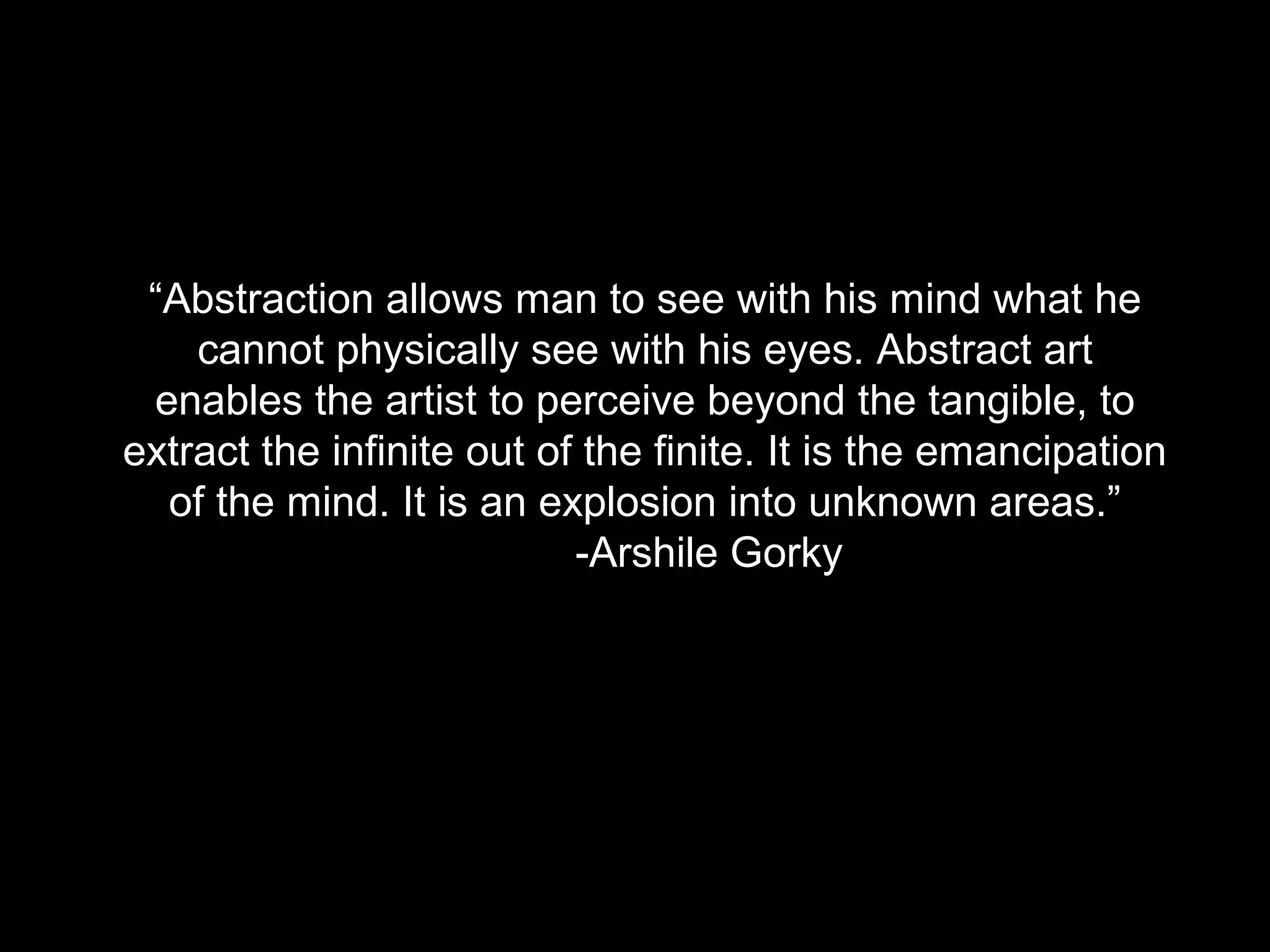 “Abstraction allows man to see with his mind what he
cannot physically see with his eyes. Abstract art
enables the artist to perceive beyond the tangible, to
extract the infinite out of the finite. It is the emancipation
of the mind. It is an explosion into unknown areas.”
-Arshile Gorky
 