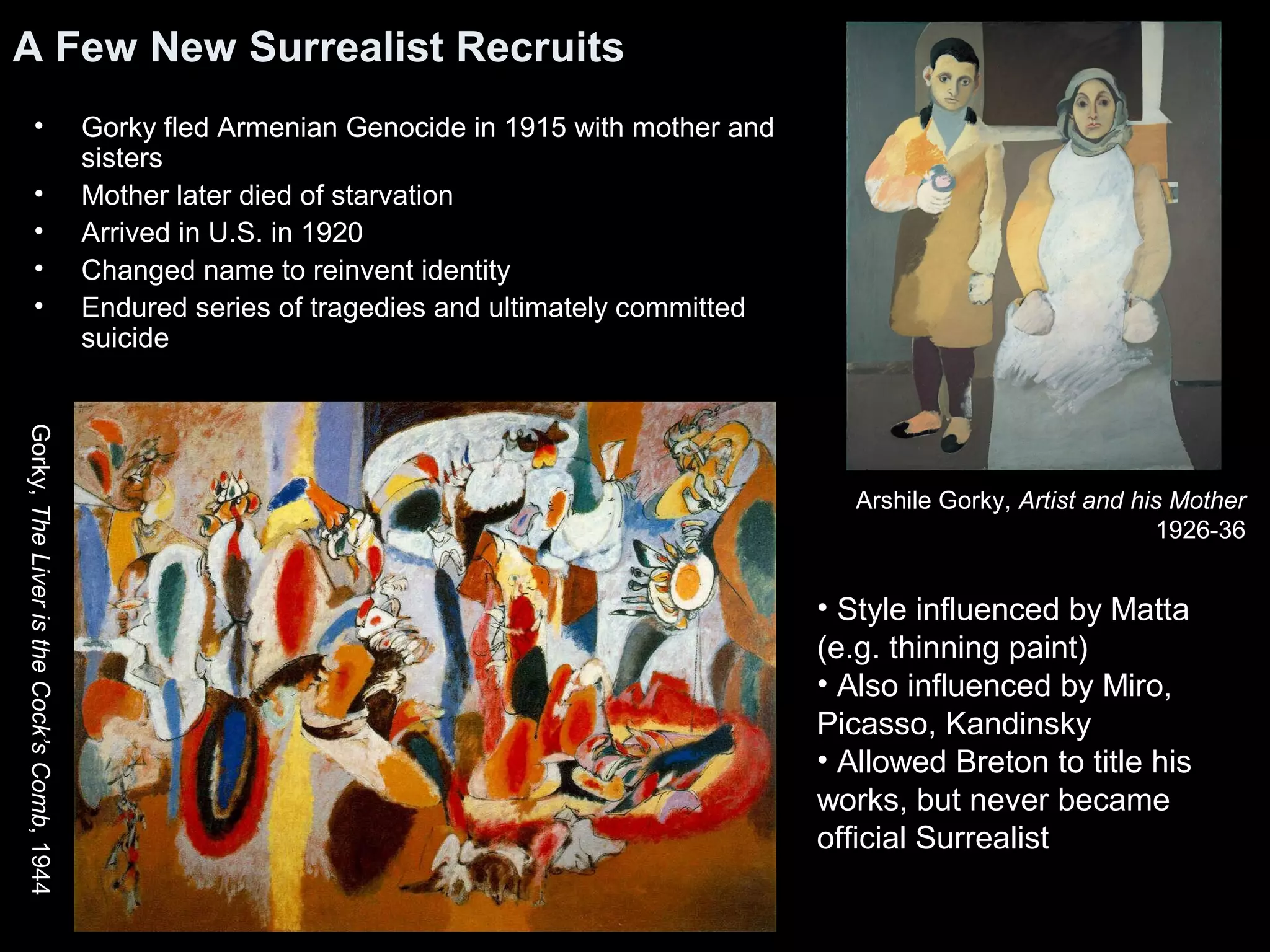 A Few New Surrealist Recruits
• Gorky fled Armenian Genocide in 1915 with mother and
sisters
• Mother later died of starvation
• Arrived in U.S. in 1920
• Changed name to reinvent identity
• Endured series of tragedies and ultimately committed
suicide
Arshile Gorky, Artist and his Mother
1926-36
• Style influenced by Matta
(e.g. thinning paint)
• Also influenced by Miro,
Picasso, Kandinsky
• Allowed Breton to title his
works, but never became
official Surrealist
Gorky,TheLiveristheCock’sComb,1944
 