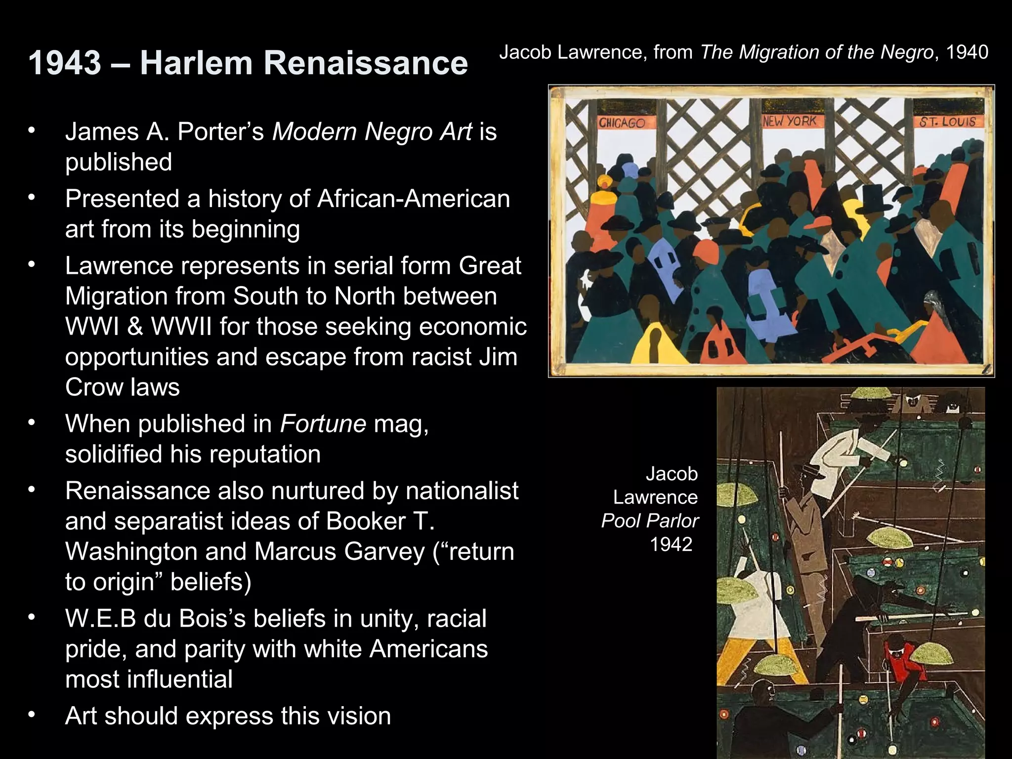 1943 – Harlem Renaissance
• James A. Porter’s Modern Negro Art is
published
• Presented a history of African-American
art from its beginning
• Lawrence represents in serial form Great
Migration from South to North between
WWI & WWII for those seeking economic
opportunities and escape from racist Jim
Crow laws
• When published in Fortune mag,
solidified his reputation
• Renaissance also nurtured by nationalist
and separatist ideas of Booker T.
Washington and Marcus Garvey (“return
to origin” beliefs)
• W.E.B du Bois’s beliefs in unity, racial
pride, and parity with white Americans
most influential
• Art should express this vision
Jacob Lawrence, from The Migration of the Negro, 1940
Jacob
Lawrence
Pool Parlor
1942
 