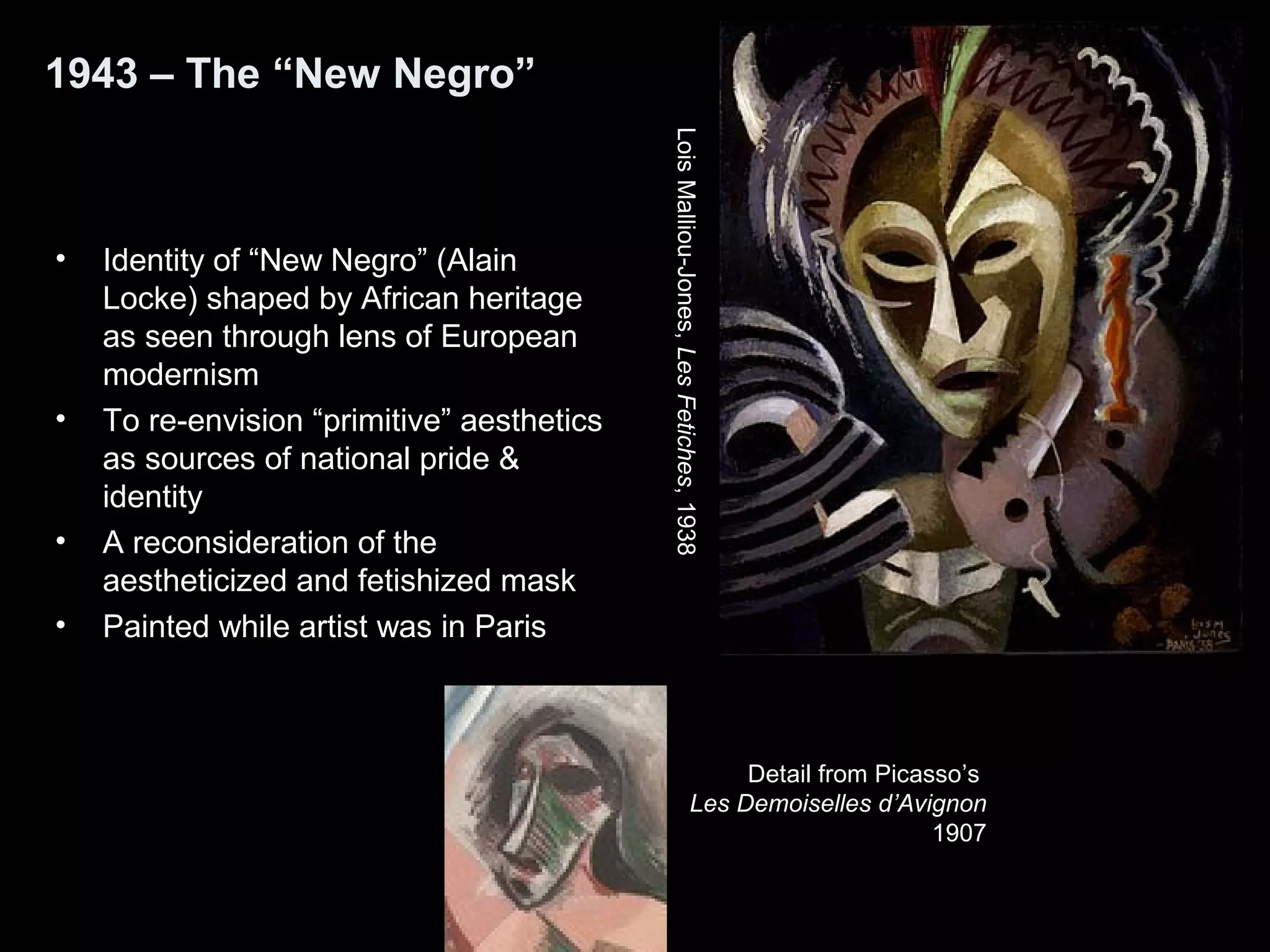 1943 – The “New Negro”
• Identity of “New Negro” (Alain
Locke) shaped by African heritage
as seen through lens of European
modernism
• To re-envision “primitive” aesthetics
as sources of national pride &
identity
• A reconsideration of the
aestheticized and fetishized mask
• Painted while artist was in Paris
LoisMalliou-Jones,LesFetiches,1938
Detail from Picasso’s
Les Demoiselles d’Avignon
1907
 