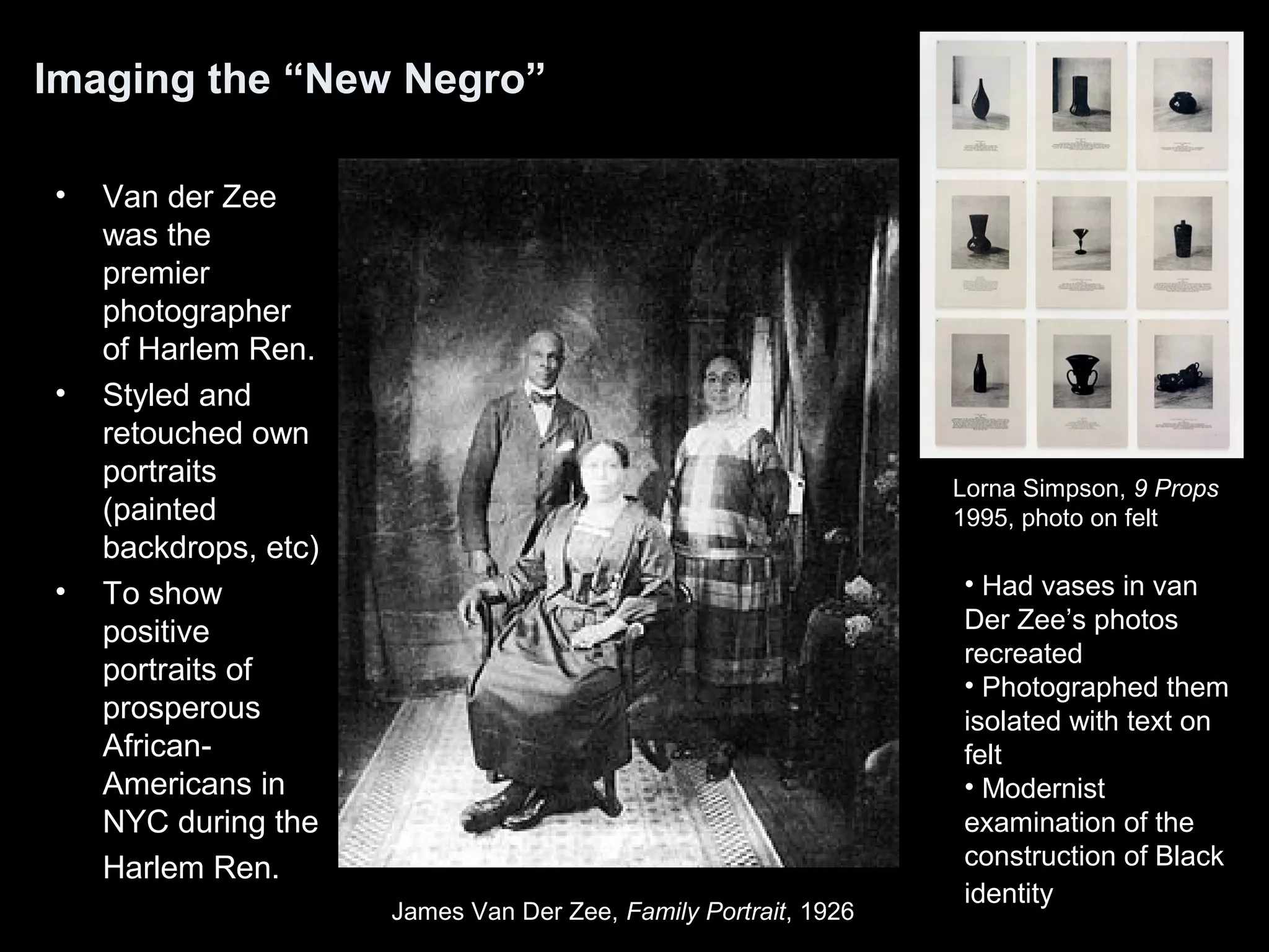 Imaging the “New Negro”
• Van der Zee
was the
premier
photographer
of Harlem Ren.
• Styled and
retouched own
portraits
(painted
backdrops, etc)
• To show
positive
portraits of
prosperous
African-
Americans in
NYC during the
Harlem Ren.
James Van Der Zee, Family Portrait, 1926
Lorna Simpson, 9 Props
1995, photo on felt
• Had vases in van
Der Zee’s photos
recreated
• Photographed them
isolated with text on
felt
• Modernist
examination of the
construction of Black
identity
 
