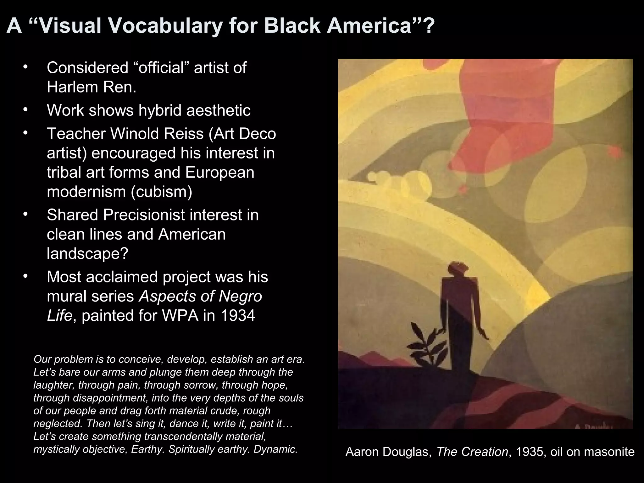 A “Visual Vocabulary for Black America”?
• Considered “official” artist of
Harlem Ren.
• Work shows hybrid aesthetic
• Teacher Winold Reiss (Art Deco
artist) encouraged his interest in
tribal art forms and European
modernism (cubism)
• Shared Precisionist interest in
clean lines and American
landscape?
• Most acclaimed project was his
mural series Aspects of Negro
Life, painted for WPA in 1934
Aaron Douglas, The Creation, 1935, oil on masonite
Our problem is to conceive, develop, establish an art era.
Let’s bare our arms and plunge them deep through the
laughter, through pain, through sorrow, through hope,
through disappointment, into the very depths of the souls
of our people and drag forth material crude, rough
neglected. Then let’s sing it, dance it, write it, paint it…
Let’s create something transcendentally material,
mystically objective, Earthy. Spiritually earthy. Dynamic.
 