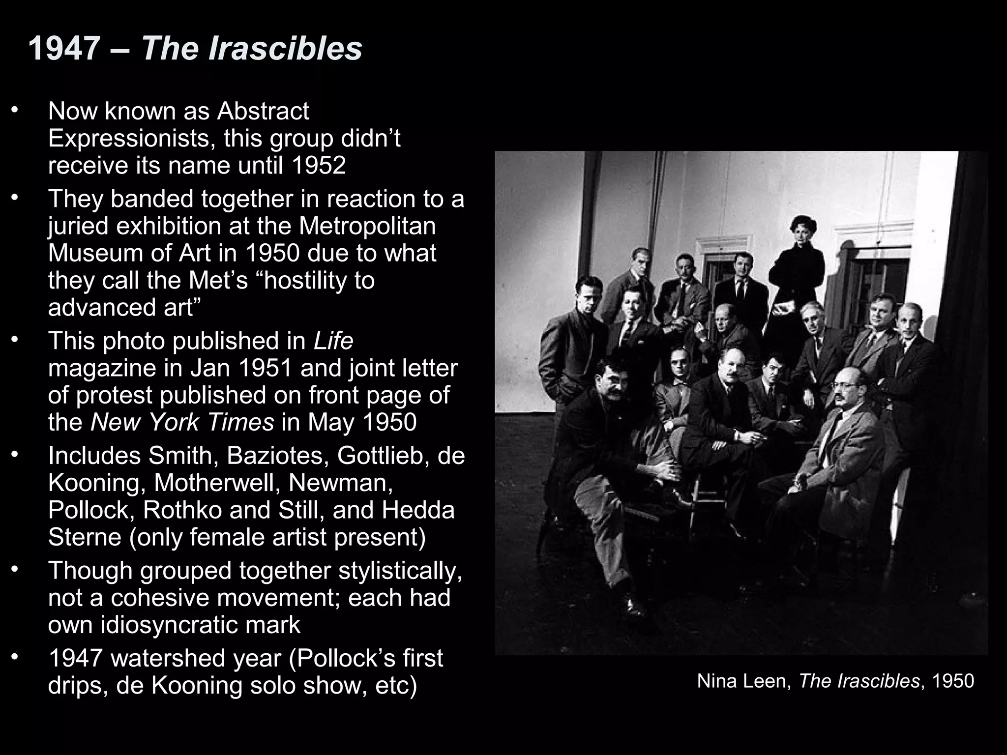 1947 – The Irascibles
• Now known as Abstract
Expressionists, this group didn’t
receive its name until 1952
• They banded together in reaction to a
juried exhibition at the Metropolitan
Museum of Art in 1950 due to what
they call the Met’s “hostility to
advanced art”
• This photo published in Life
magazine in Jan 1951 and joint letter
of protest published on front page of
the New York Times in May 1950
• Includes Smith, Baziotes, Gottlieb, de
Kooning, Motherwell, Newman,
Pollock, Rothko and Still, and Hedda
Sterne (only female artist present)
• Though grouped together stylistically,
not a cohesive movement; each had
own idiosyncratic mark
• 1947 watershed year (Pollock’s first
drips, de Kooning solo show, etc) Nina Leen, The Irascibles, 1950
 