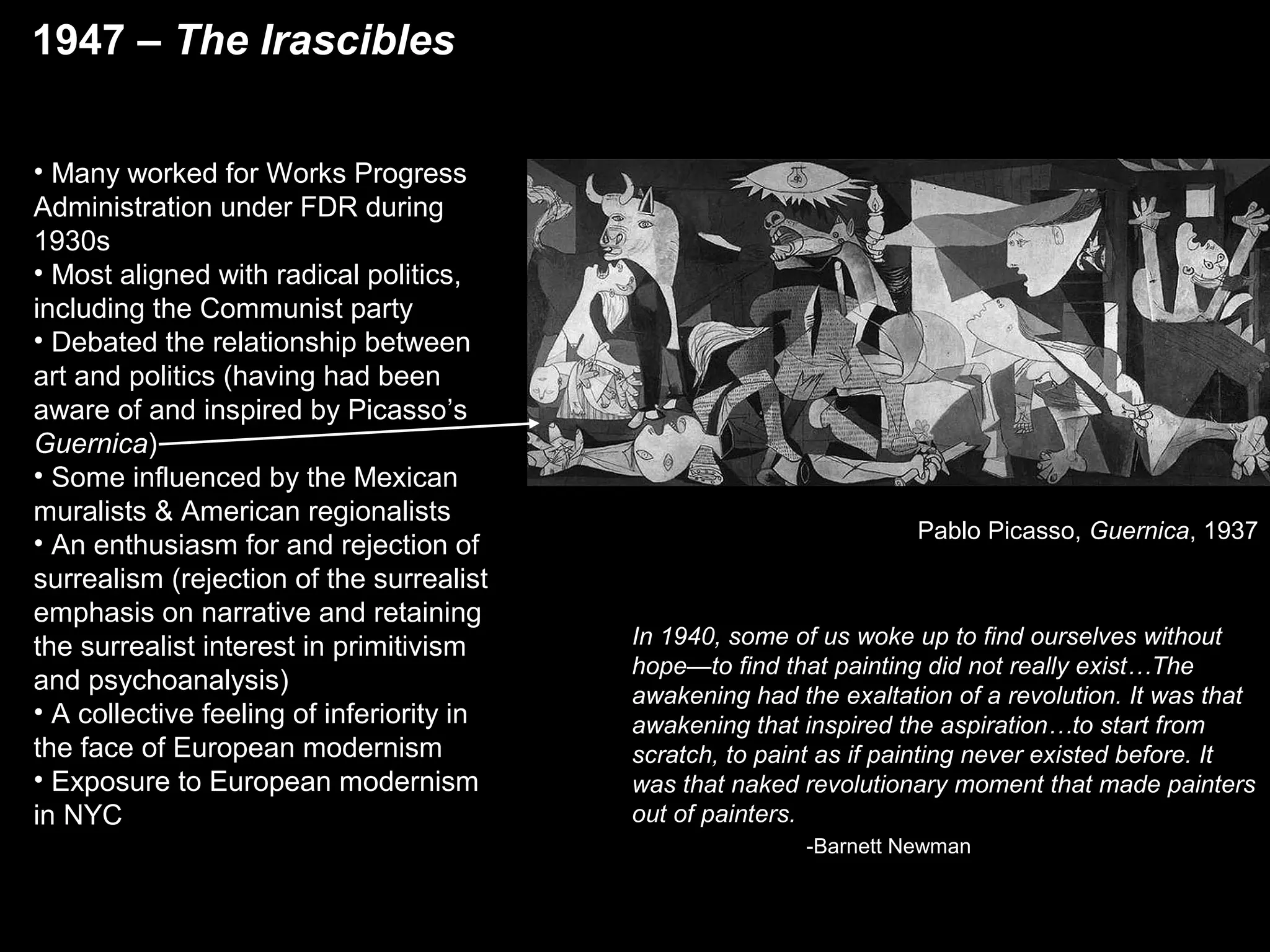 In 1940, some of us woke up to find ourselves without
hope—to find that painting did not really exist…The
awakening had the exaltation of a revolution. It was that
awakening that inspired the aspiration…to start from
scratch, to paint as if painting never existed before. It
was that naked revolutionary moment that made painters
out of painters.
-Barnett Newman
Pablo Picasso, Guernica, 1937
• Many worked for Works Progress
Administration under FDR during
1930s
• Most aligned with radical politics,
including the Communist party
• Debated the relationship between
art and politics (having had been
aware of and inspired by Picasso’s
Guernica)
• Some influenced by the Mexican
muralists & American regionalists
• An enthusiasm for and rejection of
surrealism (rejection of the surrealist
emphasis on narrative and retaining
the surrealist interest in primitivism
and psychoanalysis)
• A collective feeling of inferiority in
the face of European modernism
• Exposure to European modernism
in NYC
1947 – The Irascibles
 