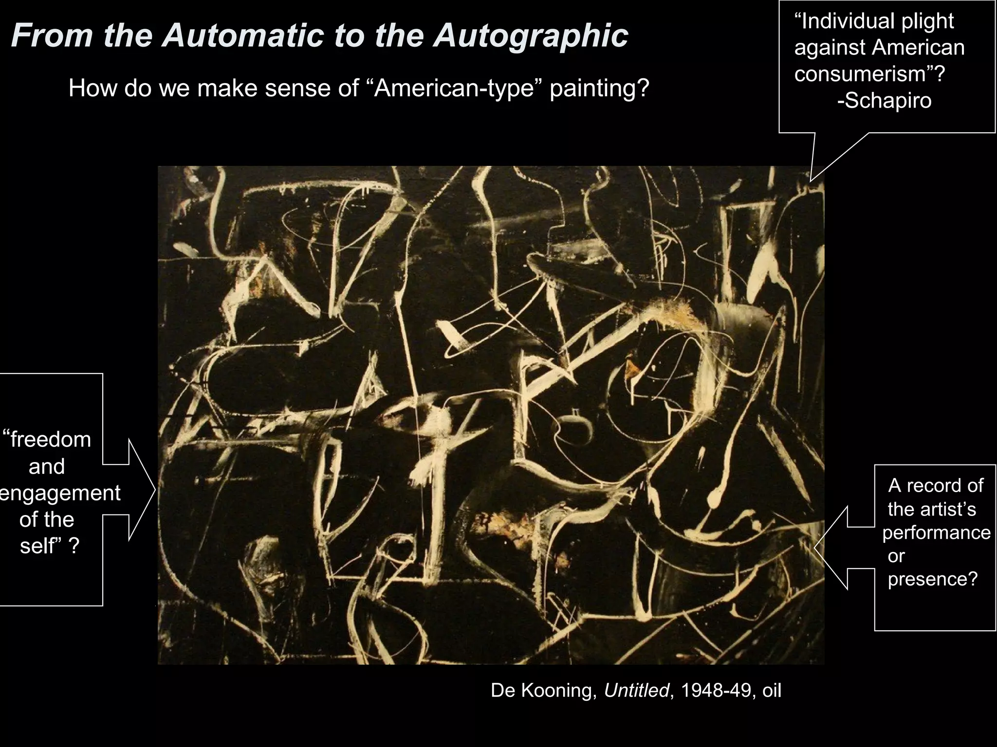 From the Automatic to the Autographic
How do we make sense of “American-type” painting?
De Kooning, Untitled, 1948-49, oil
“Individual plight
against American
consumerism”?
-Schapiro
“freedom
and
engagement
of the
self” ?
A record of
the artist’s
performance
or
presence?
 