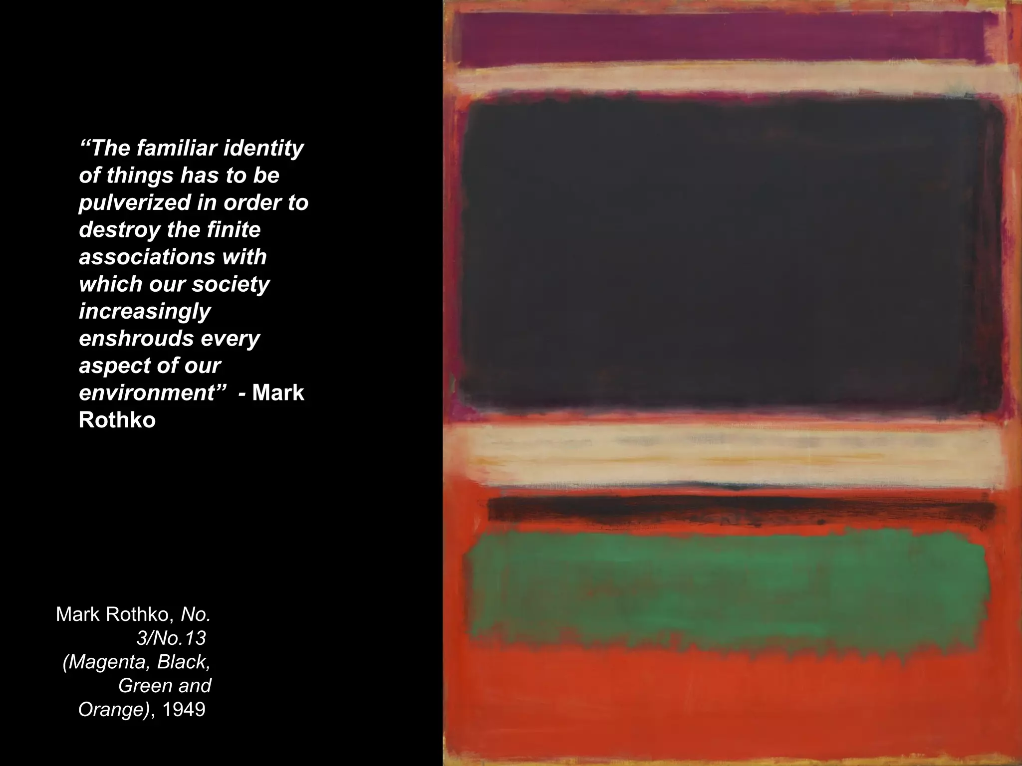 Mark Rothko, No.
3/No.13
(Magenta, Black,
Green and
Orange), 1949
“The familiar identity
of things has to be
pulverized in order to
destroy the finite
associations with
which our society
increasingly
enshrouds every
aspect of our
environment” - Mark
Rothko
 