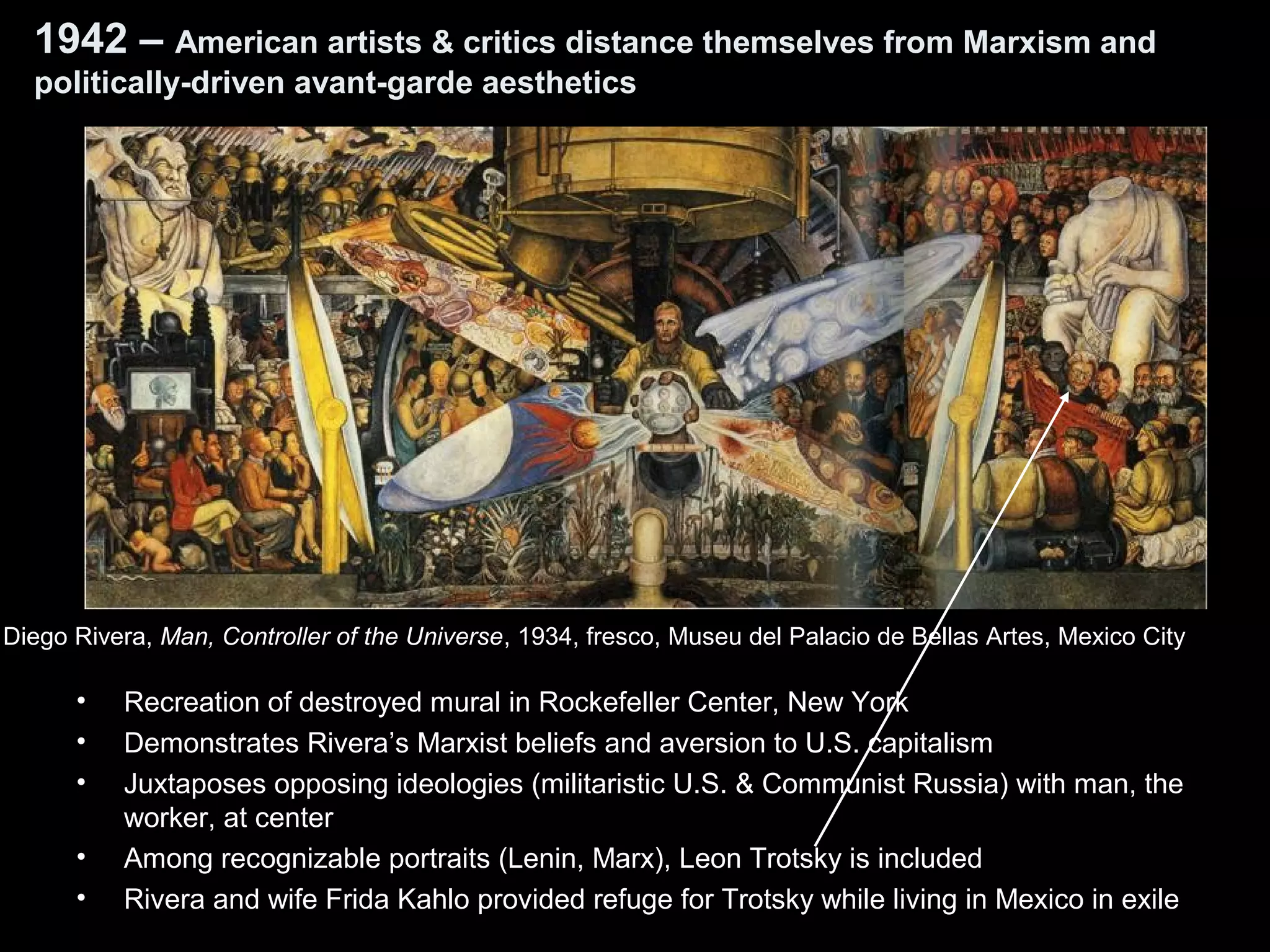 1942 – American artists & critics distance themselves from Marxism and
politically-driven avant-garde aesthetics
• Recreation of destroyed mural in Rockefeller Center, New York
• Demonstrates Rivera’s Marxist beliefs and aversion to U.S. capitalism
• Juxtaposes opposing ideologies (militaristic U.S. & Communist Russia) with man, the
worker, at center
• Among recognizable portraits (Lenin, Marx), Leon Trotsky is included
• Rivera and wife Frida Kahlo provided refuge for Trotsky while living in Mexico in exile
Diego Rivera, Man, Controller of the Universe, 1934, fresco, Museu del Palacio de Bellas Artes, Mexico City
 