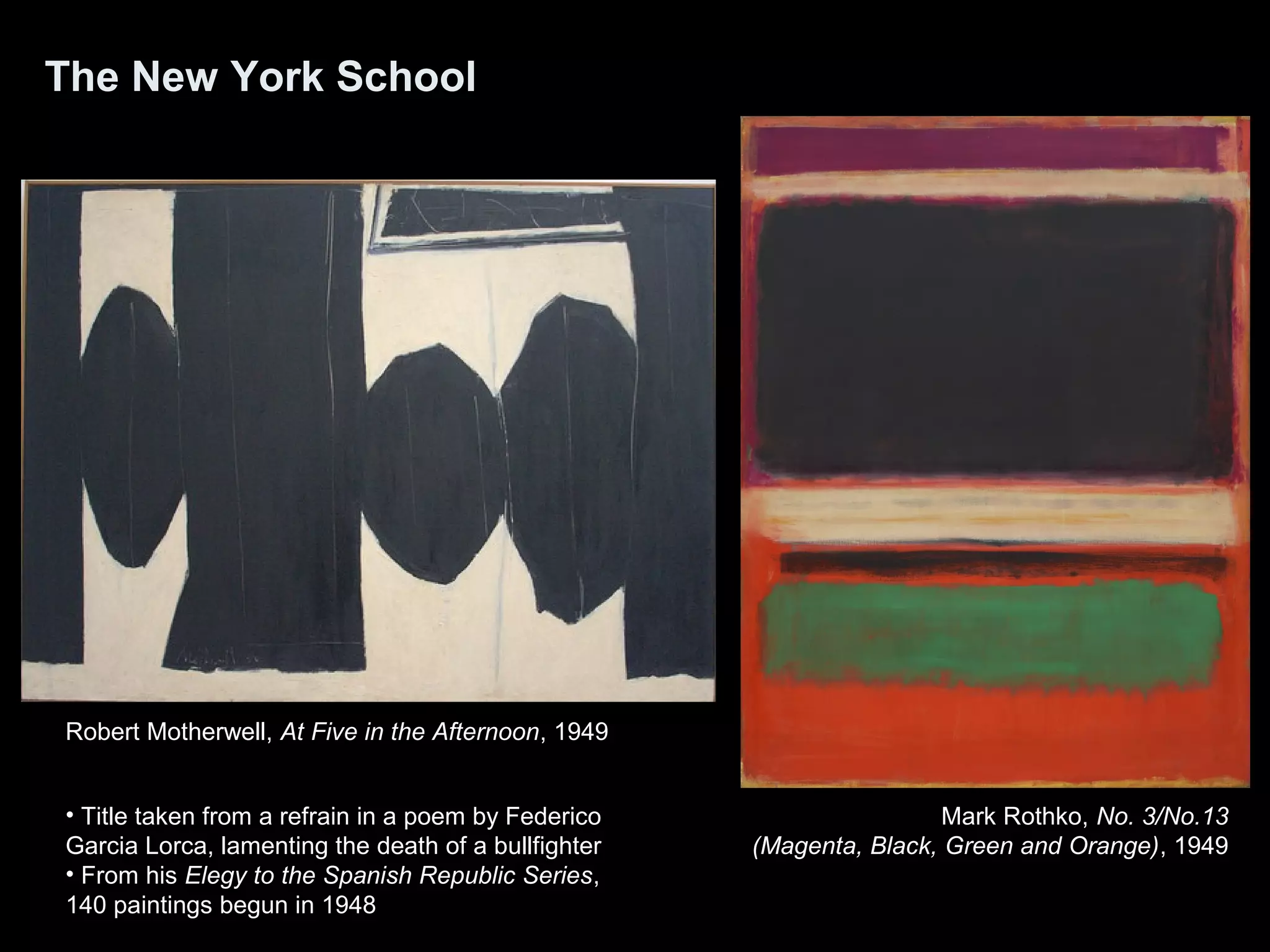The New York School
Robert Motherwell, At Five in the Afternoon, 1949
Mark Rothko, No. 3/No.13
(Magenta, Black, Green and Orange), 1949
• Title taken from a refrain in a poem by Federico
Garcia Lorca, lamenting the death of a bullfighter
• From his Elegy to the Spanish Republic Series,
140 paintings begun in 1948
 