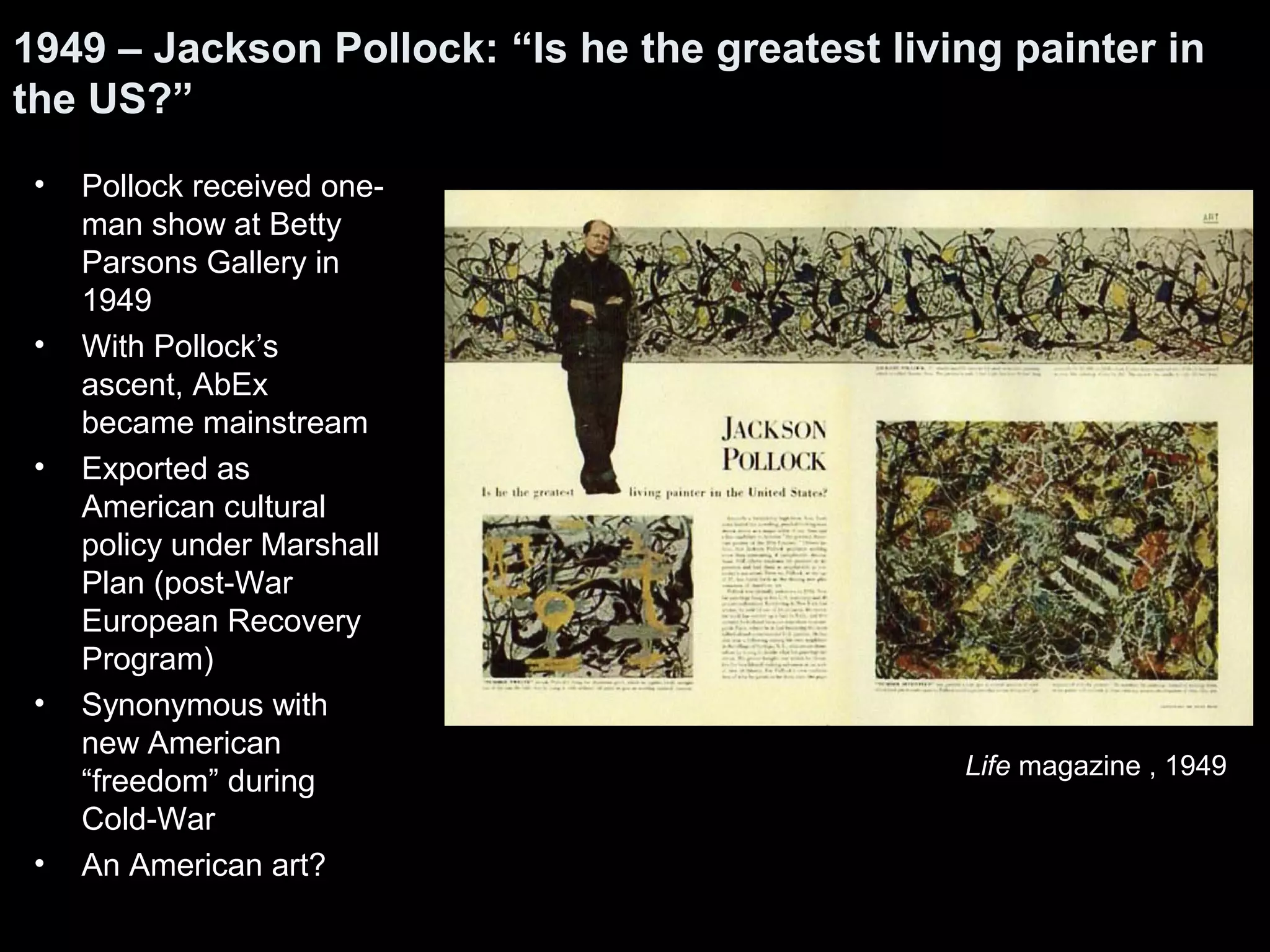 • Pollock received one-
man show at Betty
Parsons Gallery in
1949
• With Pollock’s
ascent, AbEx
became mainstream
• Exported as
American cultural
policy under Marshall
Plan (post-War
European Recovery
Program)
• Synonymous with
new American
“freedom” during
Cold-War
• An American art?
1949 – Jackson Pollock: “Is he the greatest living painter in
the US?”
Life magazine , 1949
 