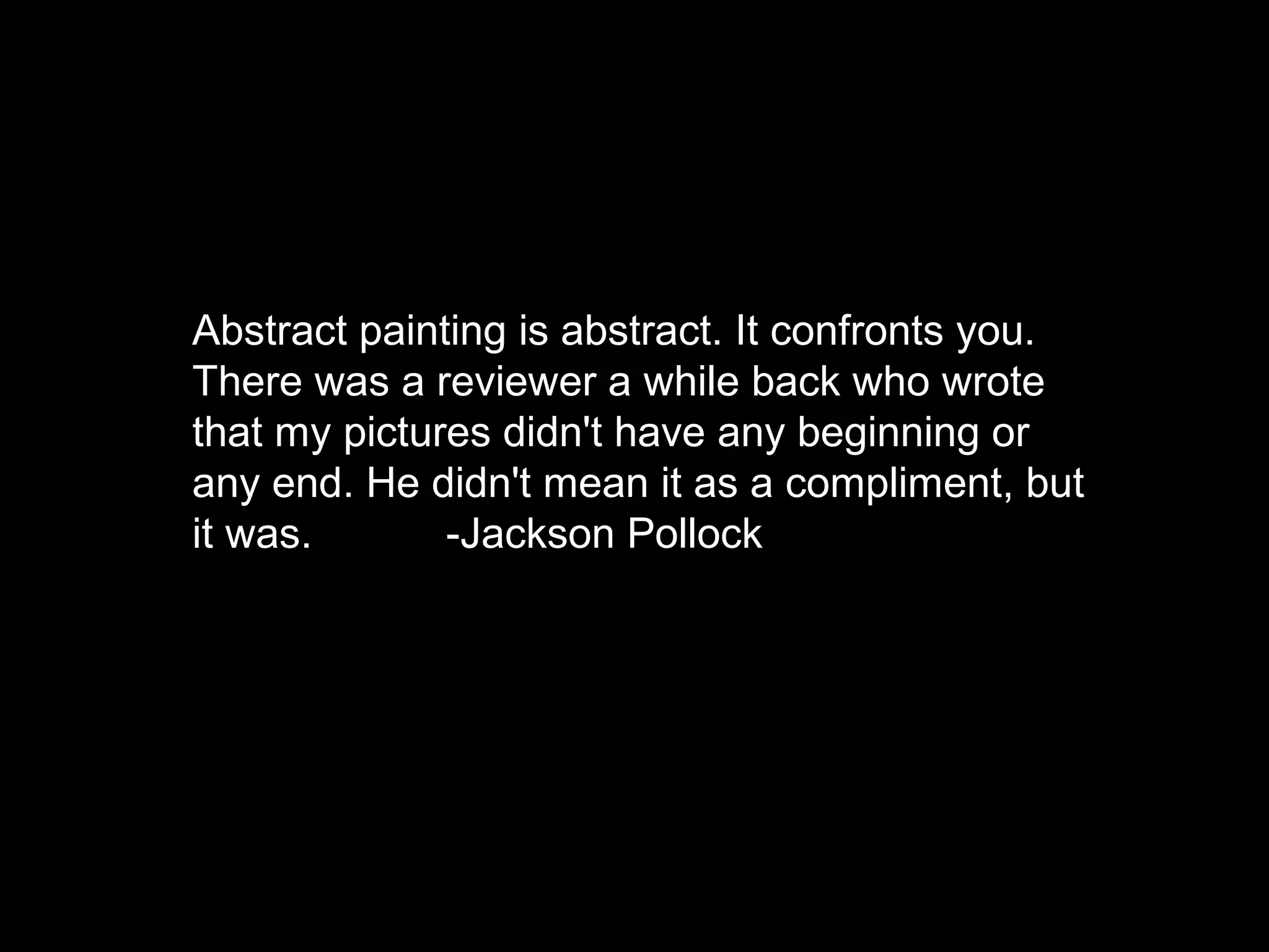 Abstract painting is abstract. It confronts you.
There was a reviewer a while back who wrote
that my pictures didn't have any beginning or
any end. He didn't mean it as a compliment, but
it was. -Jackson Pollock
 