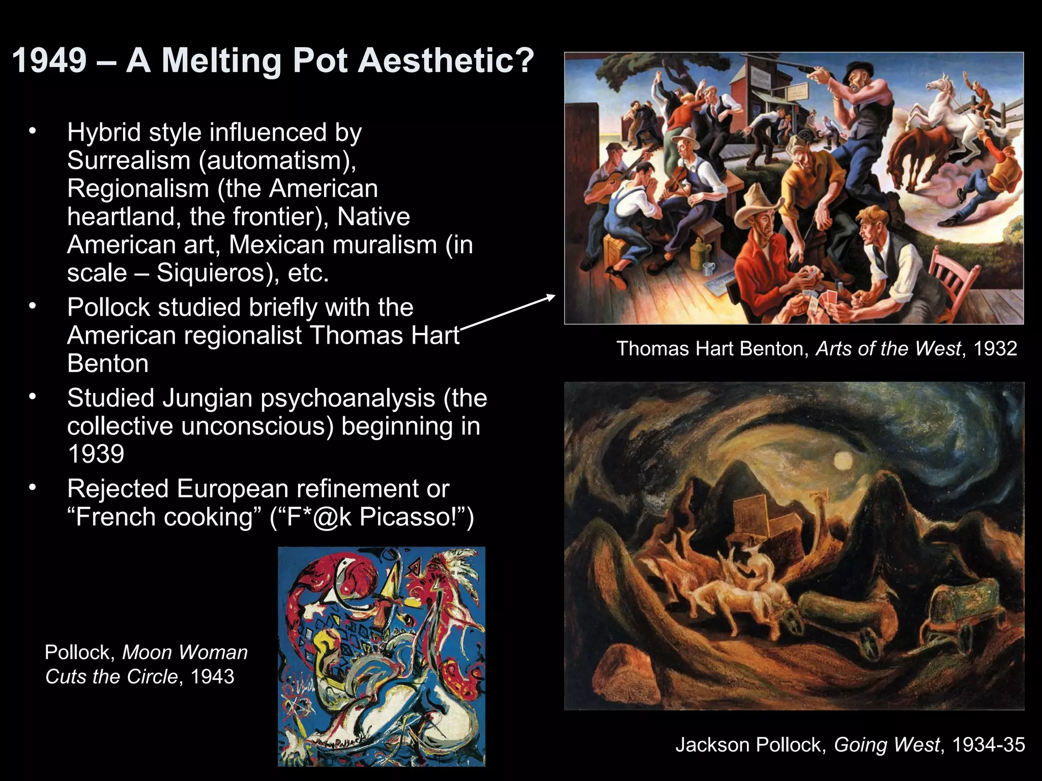 1949 – A Melting Pot Aesthetic?
• Hybrid style influenced by
Surrealism (automatism),
Regionalism (the American
heartland, the frontier), Native
American art, Mexican muralism (in
scale – Siquieros), etc.
• Pollock studied briefly with the
American regionalist Thomas Hart
Benton
• Studied Jungian psychoanalysis (the
collective unconscious) beginning in
1939
• Rejected European refinement or
“French cooking” (“F*@k Picasso!”)
Jackson Pollock, Going West, 1934-35
Thomas Hart Benton, Arts of the West, 1932
Pollock, Moon Woman
Cuts the Circle, 1943
 