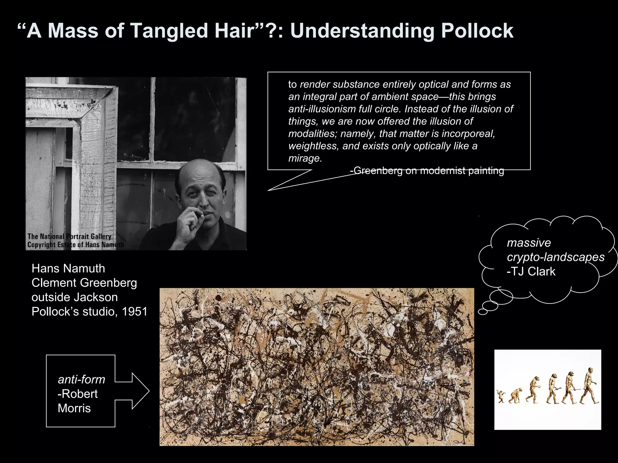 “A Mass of Tangled Hair”?: Understanding Pollock
Hans Namuth
Clement Greenberg
outside Jackson
Pollock’s studio, 1951
to render substance entirely optical and forms as
an integral part of ambient space—this brings
anti-illusionism full circle. Instead of the illusion of
things, we are now offered the illusion of
modalities; namely, that matter is incorporeal,
weightless, and exists only optically like a
mirage.
-Greenberg on modernist painting
massive
crypto-landscapes
-TJ Clark
anti-form
-Robert
Morris
 
