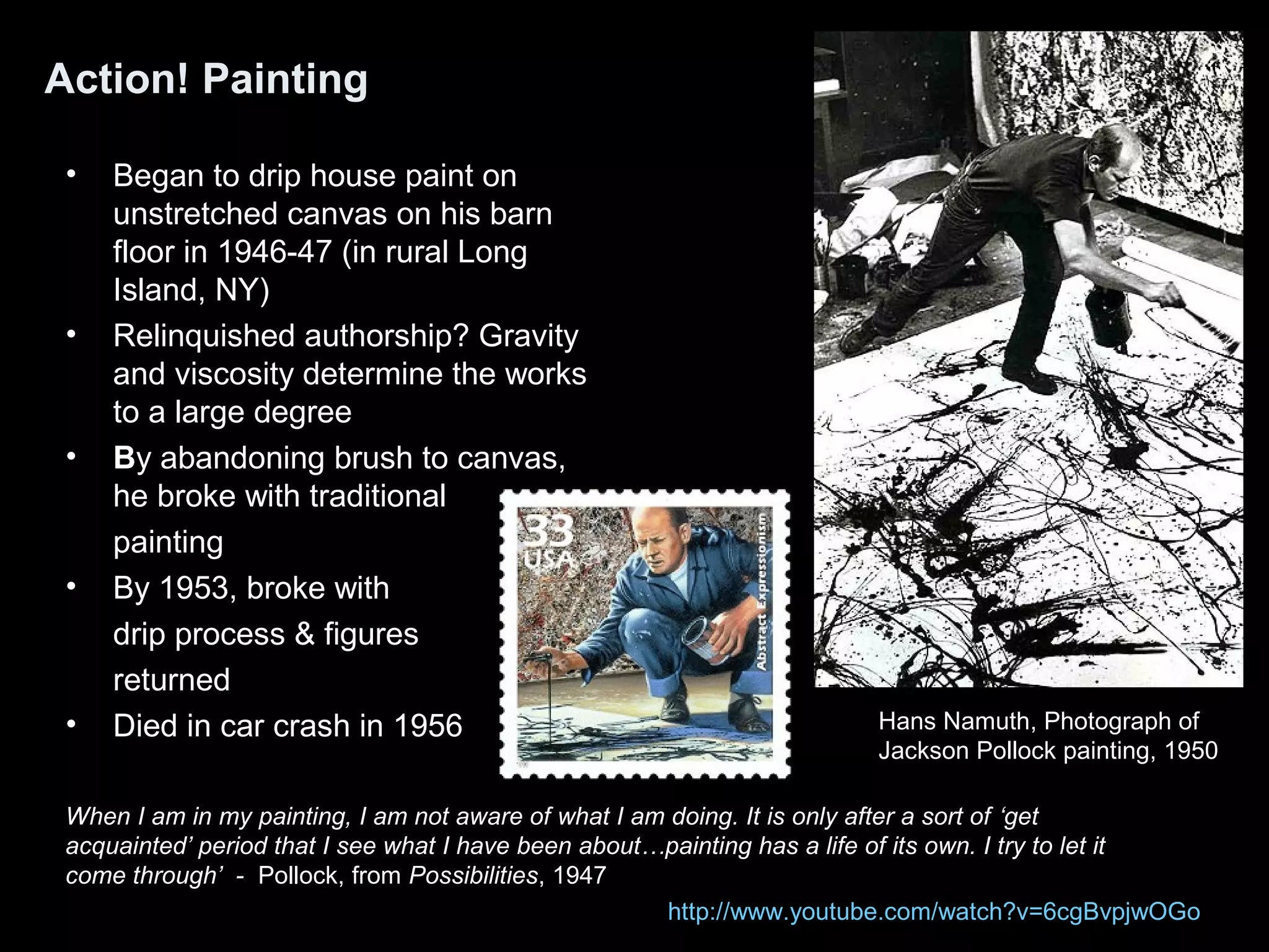 Action! Painting
• Began to drip house paint on
unstretched canvas on his barn
floor in 1946-47 (in rural Long
Island, NY)
• Relinquished authorship? Gravity
and viscosity determine the works
to a large degree
• By abandoning brush to canvas,
he broke with traditional
painting
• By 1953, broke with
drip process & figures
returned
• Died in car crash in 1956
When I am in my painting, I am not aware of what I am doing. It is only after a sort of ‘get
acquainted’ period that I see what I have been about…painting has a life of its own. I try to let it
come through’ - Pollock, from Possibilities, 1947
Hans Namuth, Photograph of
Jackson Pollock painting, 1950
http://www.youtube.com/watch?v=6cgBvpjwOGo
 