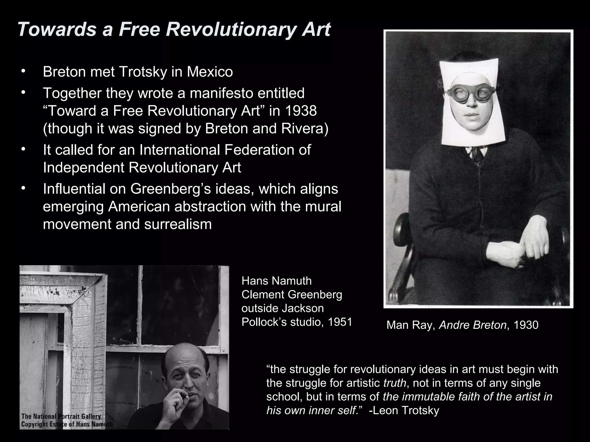 Towards a Free Revolutionary Art
• Breton met Trotsky in Mexico
• Together they wrote a manifesto entitled
“Toward a Free Revolutionary Art” in 1938
(though it was signed by Breton and Rivera)
• It called for an International Federation of
Independent Revolutionary Art
• Influential on Greenberg’s ideas, which aligns
emerging American abstraction with the mural
movement and surrealism
Man Ray, Andre Breton, 1930
“the struggle for revolutionary ideas in art must begin with
the struggle for artistic truth, not in terms of any single
school, but in terms of the immutable faith of the artist in
his own inner self.” -Leon Trotsky
Hans Namuth
Clement Greenberg
outside Jackson
Pollock’s studio, 1951
 