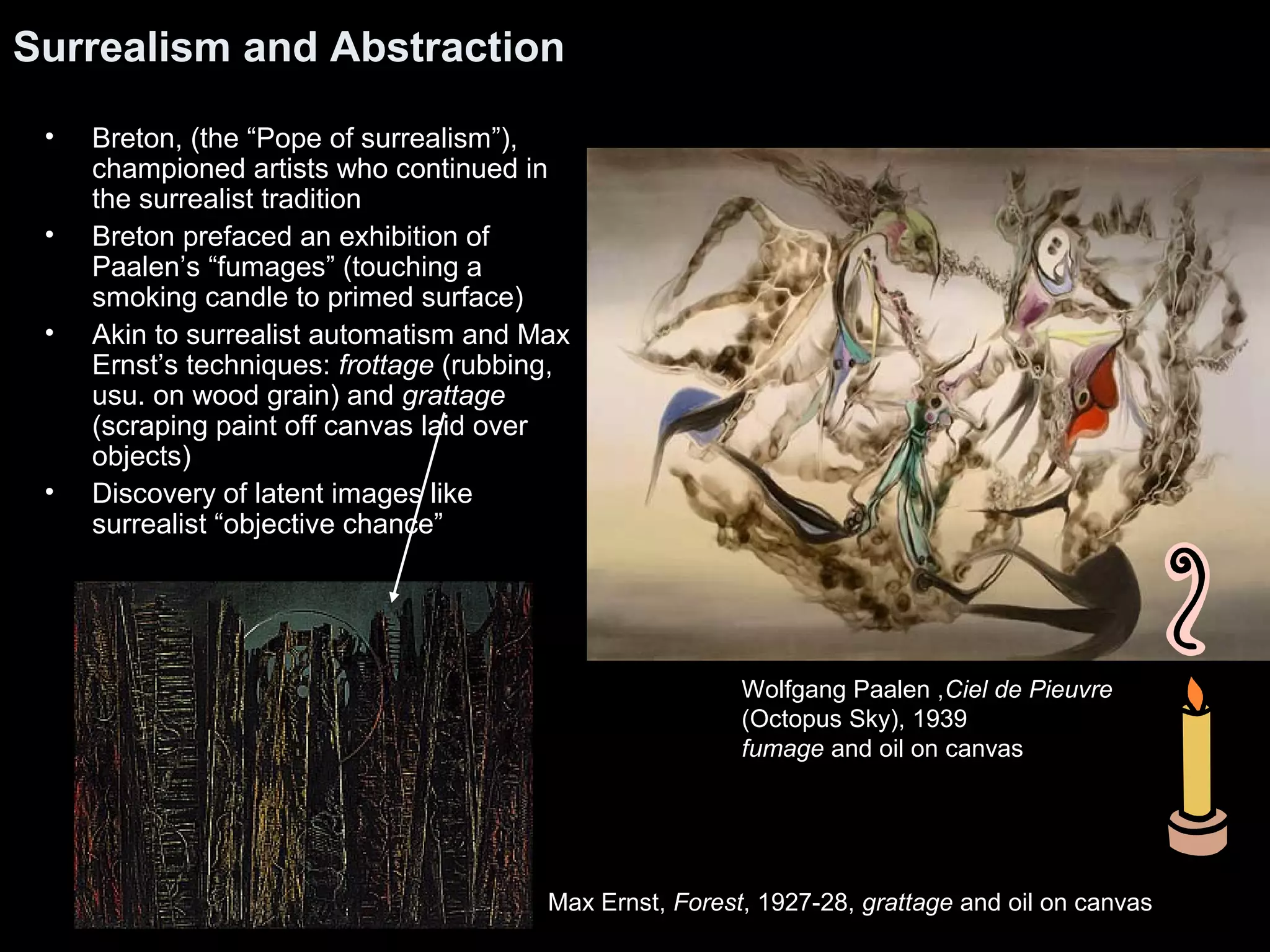 Surrealism and Abstraction
• Breton, (the “Pope of surrealism”),
championed artists who continued in
the surrealist tradition
• Breton prefaced an exhibition of
Paalen’s “fumages” (touching a
smoking candle to primed surface)
• Akin to surrealist automatism and Max
Ernst’s techniques: frottage (rubbing,
usu. on wood grain) and grattage
(scraping paint off canvas laid over
objects)
• Discovery of latent images like
surrealist “objective chance”
Wolfgang Paalen ,Ciel de Pieuvre
(Octopus Sky), 1939
fumage and oil on canvas
Max Ernst, Forest, 1927-28, grattage and oil on canvas
 