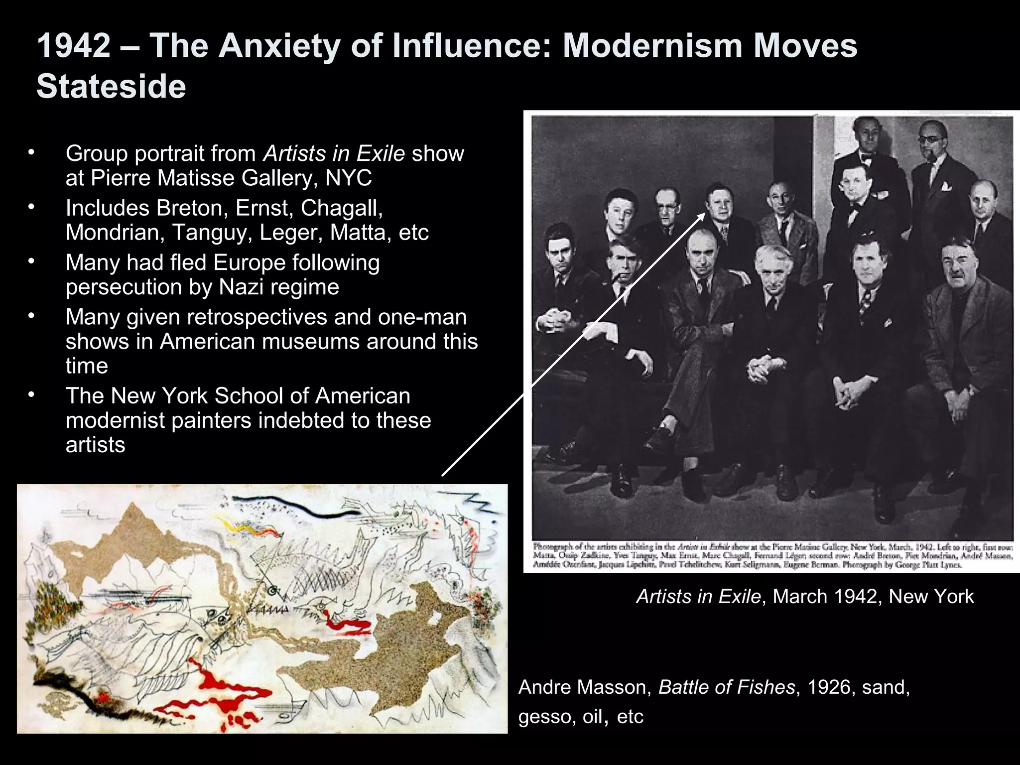 1942 – The Anxiety of Influence: Modernism Moves
Stateside
• Group portrait from Artists in Exile show
at Pierre Matisse Gallery, NYC
• Includes Breton, Ernst, Chagall,
Mondrian, Tanguy, Leger, Matta, etc
• Many had fled Europe following
persecution by Nazi regime
• Many given retrospectives and one-man
shows in American museums around this
time
• The New York School of American
modernist painters indebted to these
artists
Artists in Exile, March 1942, New York
Andre Masson, Battle of Fishes, 1926, sand,
gesso, oil, etc
 