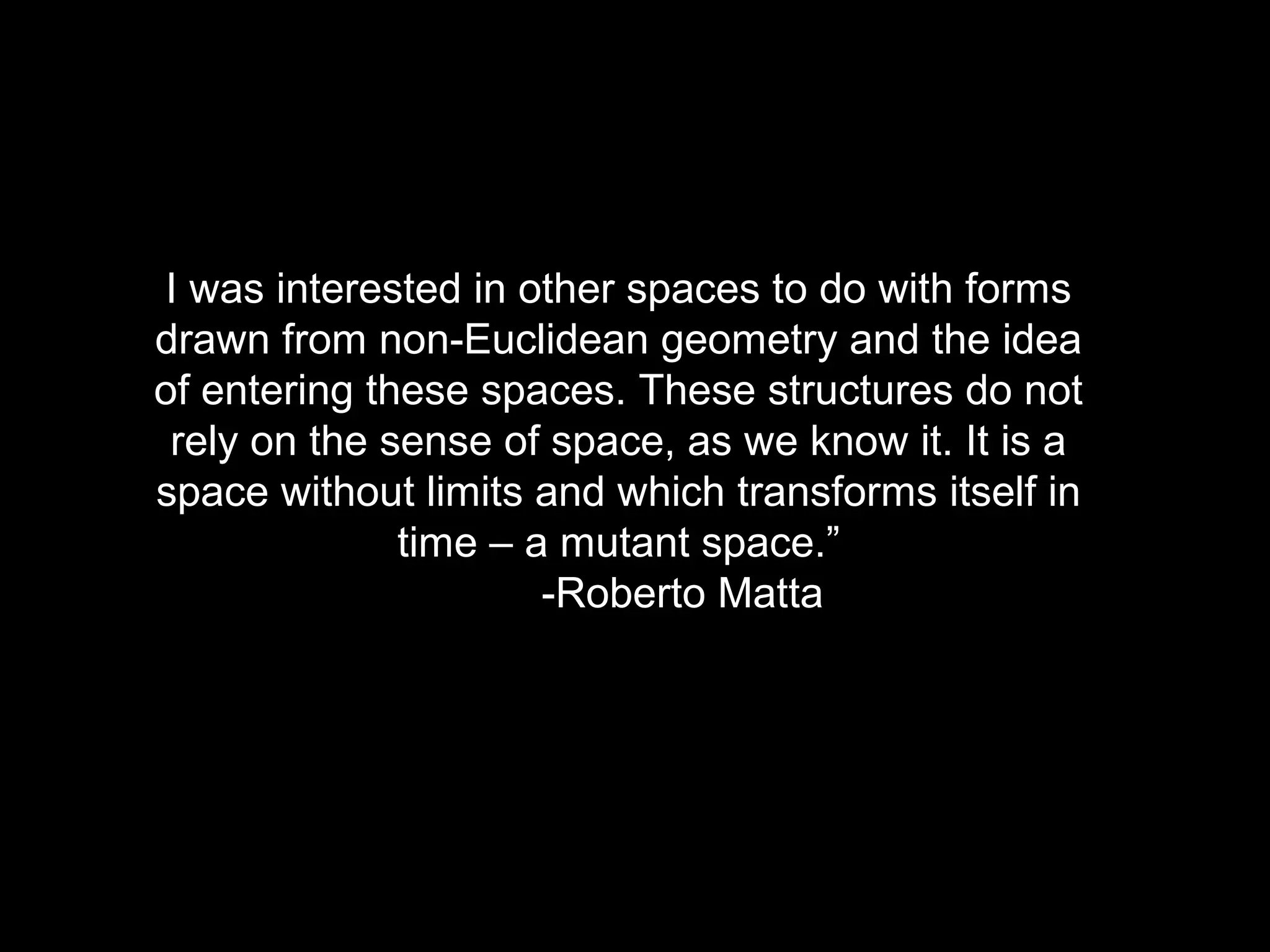 I was interested in other spaces to do with forms
drawn from non-Euclidean geometry and the idea
of entering these spaces. These structures do not
rely on the sense of space, as we know it. It is a
space without limits and which transforms itself in
time – a mutant space.”
-Roberto Matta
 