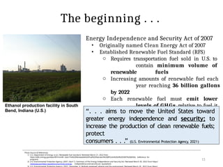 Energy Independence and Security Act of 2007
• Originally named Clean Energy Act of 2007
• Established Renewable Fuel Standard (RFS)
o Requires transportation fuel sold in U.S. to
contain minimum volume of
renewable fuels
o Increasing amounts of renewable fuel each
year reaching 36 billion gallons
by 2022
o Each renewable fuel must emit lower
levels of GHGs relative to fuel it
replaces
11
Photo Source & References:
1) U.S. Department of Energy. (n.d.). Renewable fuel standard. Retrieved March 21, 2022 from
https://afdc.energy.gov/laws/RFS.html#:~:text=The%20Renewable%20Fuel%20Standard%20(RFS,Act%20of%202007%20(EISA). [reference for
program]
2) U.S. Environmental Protection Agency. (2021, April 1). Summary of the Energy Independence and Security Act. Retrieved March 20, 2022 from https:/
/www.epa.gov/laws-regulations/summary-energy- independence-and-security-act [quotation]
The beginning . . .
“. . . aims to move the United States toward
greater energy independence and security; to
increase the production of clean renewable fuels;
protect
consumers . . .” (U.S. Environmental Protection Agency, 2021)
Ethanol production facility in South
Bend, Indiana (U.S.)
 