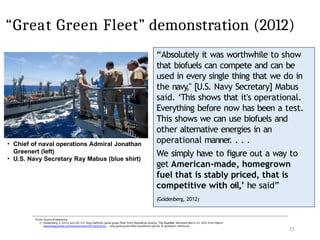 “Great Green Fleet” demonstration (2012)
15
Photo Source & Reference:
1) Goldenberg, S. (2012, July 20). U.S. Navy defends „great green fleet“ from Republican attacks. The Guardian. Retrieved March 22, 2022 from https://
www.theguardian.com/environment/2012/jul/20/us- navy-great-green-fleet-republicans [photo & quotation reference]
• Chief of naval operations Admiral Jonathan
Greenert (left)
• U.S. Navy Secretary Ray Mabus (blue shirt)
“Absolutely it was worthwhile to show
that biofuels can compete and can be
used in every single thing that we do in
the navy
," [U.S. Navy Secretary] Mabus
said. ‘This shows that it's operational.
Everything before now has been a test.
This shows we can use biofuels and
other alternative energies in an
operational manner
. . . .
We simply have to figure out a way to
get American-made, homegrown
fuel that is stably priced, that is
competitive with oil,’ he said”
(Goldenberg, 2012)
 
