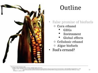 • False promise of biofuels
o Corn ethanol
 GHGs
 Environment
 Global effects
o Cellulosic ethanol
o Algae biofuels
• Fool’s errand?
16
Photo Sources (this and previous slide):
1) Biello, D. (2011). The false promise of biofuels. Scientific American, 305, 58–65.
2) DeCicco, J. (2021, December 2). The U.S. biofuel mandate helps farmers, but does little for energy security and harms the environmen t. The Conversation. Retrieved March 21, 2022
from https://theconversation.com/the-us-biofuel-mandate-helps-farmers-but-does-little-for-energy-security-and-harms-the-environment-168459 [corn being
harvested on previous slide]
Outline
Reference:
 