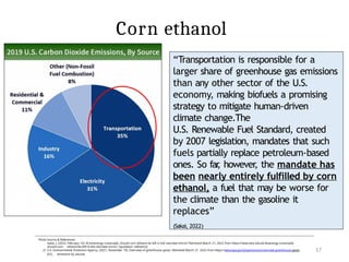 17
Photo Source & References:
1) Sakai, J. (2022, February 14). At bioenergy crossroads, should corn ethanol be left in the rearview mirror? Retrieved March 21, 2022 from https://news.wisc.edu/at-bioenergy-crossroads-
should-corn- ethanol-be-left-in-the-rearview-mirror/ [quotation reference]
2) U.S. Environmental Protection Agency. (2021, November 19). Overview of greenhouse gases. Retrieved March 21, 2022 from https://www.epa.gov/ghgemissions/overview-greenhouse-gases
[CO2 emissions by source]
“Transportation is responsible for a
larger share of greenhouse gas emissions
than any other sector of the U.S.
economy, making biofuels a promising
strategy to mitigate human-driven
climate change.The
U.S. Renewable Fuel Standard, created
by 2007 legislation, mandates that such
fuels partially replace petroleum-based
ones. So far
, however
, the mandate has
been nearly entirely fulfilled by corn
ethanol, a fuel that may be worse for
the climate than the gasoline it
replaces”
(Sakai, 2022)
Corn ethanol
 
